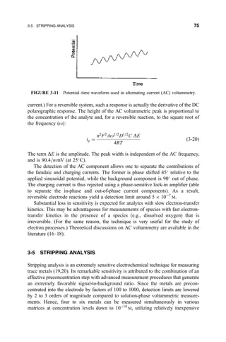 current.) For a reversible system, such a response is actually the derivative of the DC
polarographic response. The height of the AC voltammetric peak is proportional to
the concentration of the analyte and, for a reversible reaction, to the square root of
the frequency (o):
ip ˆ
n2
F2
Ao1=2
D1=2
C DE
4RT
…3-20†
The term DE is the amplitude. The peak width is independent of the AC frequency,
and is 90.4=n mV (at 25
C).
The detection of the AC component allows one to separate the contributions of
the faradaic and charging currents. The former is phase shifted 45
relative to the
applied sinusoidal potential, while the background component is 90
out of phase.
The charging current is thus rejected using a phase-sensitive lock-in ampli®er (able
to separate the in-phase and out-of-phase current components). As a result,
reversible electrode reactions yield a detection limit around 5 Â 10À7
M.
Substantial loss in sensitivity is expected for analytes with slow electron-transfer
kinetics. This may be advantageous for measurements of species with fast electron-
transfer kinetics in the presence of a species (e.g., dissolved oxygen) that is
irreversible. (For the same reason, the technique is very useful for the study of
electron processes.) Theoretical discussions on AC voltammetry are available in the
literature (16±18).
3-5 STRIPPING ANALYSIS
Stripping analysis is an extremely sensitive electrochemical technique for measuring
trace metals (19,20). Its remarkable sensitivity is attributed to the combination of an
effective preconcentration step with advanced measurement procedures that generate
an extremely favorable signal-to-background ratio. Since the metals are precon-
centrated into the electrode by factors of 100 to 1000, detection limits are lowered
by 2 to 3 orders of magnitude compared to solution-phase voltammetric measure-
ments. Hence, four to six metals can be measured simultaneously in various
matrices at concentration levels down to 10À10
M, utilizing relatively inexpensive
FIGURE 3-11 Potential±time waveform used in alternating current (AC) voltammetry.
3-5 STRIPPING ANALYSIS 75
 