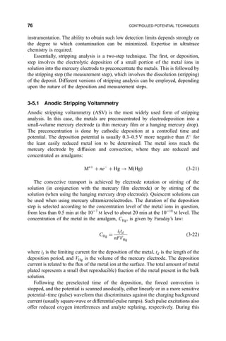 instrumentation. The ability to obtain such low detection limits depends strongly on
the degree to which contamination can be minimized. Expertise in ultratrace
chemistry is required.
Essentially, stripping analysis is a two-step technique. The ®rst, or deposition,
step involves the electrolytic deposition of a small portion of the metal ions in
solution into the mercury electrode to preconcentrate the metals. This is followed by
the stripping step (the measurement step), which involves the dissolution (stripping)
of the deposit. Different versions of stripping analysis can be employed, depending
upon the nature of the deposition and measurement steps.
3-5.1 Anodic Stripping Voltammetry
Anodic stripping voltammetry (ASV) is the most widely used form of stripping
analysis. In this case, the metals are preconcentrated by electrodeposition into a
small-volume mercury electrode (a thin mercury ®lm or a hanging mercury drop).
The preconcentration is done by cathodic deposition at a controlled time and
potential. The deposition potential is usually 0.3±0.5 V more negative than E
for
the least easily reduced metal ion to be determined. The metal ions reach the
mercury electrode by diffusion and convection, where they are reduced and
concentrated as amalgams:
Mn‡
‡ neÀ
‡ Hg 3 M…Hg† …3-21†
The convective transport is achieved by electrode rotation or stirring of the
solution (in conjunction with the mercury ®lm electrode) or by stirring of the
solution (when using the hanging mercury drop electrode). Quiescent solutions can
be used when using mercury ultramicroelectrodes. The duration of the deposition
step is selected according to the concentration level of the metal ions in question,
from less than 0.5 min at the 10À7
M level to about 20 min at the 10À10
M level. The
concentration of the metal in the amalgam, CHg, is given by Faraday's law:
CHg ˆ
iltd
nFVHg
…3-22†
where il is the limiting current for the deposition of the metal, td is the length of the
deposition period, and VHg is the volume of the mercury electrode. The deposition
current is related to the ¯ux of the metal ion at the surface. The total amount of metal
plated represents a small (but reproducible) fraction of the metal present in the bulk
solution.
Following the preselected time of the deposition, the forced convection is
stopped, and the potential is scanned anodically, either linearly or in a more sensitive
potential±time (pulse) waveform that discriminates against the charging background
current (usually square-wave or differential-pulse ramps). Such pulse excitations also
offer reduced oxygen interferences and analyte replating, respectively. During this
76 CONTROLLED-POTENTIAL TECHNIQUES
 