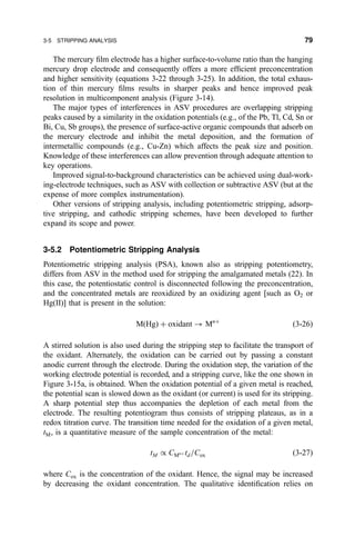 The mercury ®lm electrode has a higher surface-to-volume ratio than the hanging
mercury drop electrode and consequently offers a more ef®cient preconcentration
and higher sensitivity (equations 3-22 through 3-25). In addition, the total exhaus-
tion of thin mercury ®lms results in sharper peaks and hence improved peak
resolution in multicomponent analysis (Figure 3-14).
The major types of interferences in ASV procedures are overlapping stripping
peaks caused by a similarity in the oxidation potentials (e.g., of the Pb, Tl, Cd, Sn or
Bi, Cu, Sb groups), the presence of surface-active organic compounds that adsorb on
the mercury electrode and inhibit the metal deposition, and the formation of
intermetallic compounds (e.g., Cu-Zn) which affects the peak size and position.
Knowledge of these interferences can allow prevention through adequate attention to
key operations.
Improved signal-to-background characteristics can be achieved using dual-work-
ing-electrode techniques, such as ASV with collection or subtractive ASV (but at the
expense of more complex instrumentation).
Other versions of stripping analysis, including potentiometric stripping, adsorp-
tive stripping, and cathodic stripping schemes, have been developed to further
expand its scope and power.
3-5.2 Potentiometric Stripping Analysis
Potentiometric stripping analysis (PSA), known also as stripping potentiometry,
differs from ASV in the method used for stripping the amalgamated metals (22). In
this case, the potentiostatic control is disconnected following the preconcentration,
and the concentrated metals are reoxidized by an oxidizing agent [such as O2 or
Hg(II)] that is present in the solution:
M…Hg† ‡ oxidant 3 Mn‡
…3-26†
A stirred solution is also used during the stripping step to facilitate the transport of
the oxidant. Alternately, the oxidation can be carried out by passing a constant
anodic current through the electrode. During the oxidation step, the variation of the
working electrode potential is recorded, and a stripping curve, like the one shown in
Figure 3-15a, is obtained. When the oxidation potential of a given metal is reached,
the potential scan is slowed down as the oxidant (or current) is used for its stripping.
A sharp potential step thus accompanies the depletion of each metal from the
electrode. The resulting potentiogram thus consists of stripping plateaus, as in a
redox titration curve. The transition time needed for the oxidation of a given metal,
tM, is a quantitative measure of the sample concentration of the metal:
tM G CMn‡ td=Cox …3-27†
where Cox is the concentration of the oxidant. Hence, the signal may be increased
by decreasing the oxidant concentration. The qualitative identi®cation relies on
3-5 STRIPPING ANALYSIS 79
 