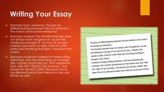 Writing Your Essay
 Example topic sentence: The key to
differentiating between the two attacks is
the notion of excessive retribution.
 Example analysis: The female Grendel does
not simply want vengeance, as per the
Medieval concept of ‘an eye for an eye.’
Instead, she wants to take a life for a life
while also throwing Hrothgar’s kingdom into
chaos.
 Example evidence: Instead of simply killing
Aeschere, and thus enacting just revenge,
she “quickly [snatches] up” that nobleman
and, with him “tight in her clutches,” she
leaves for the fen (1294). She does this to
lure Beowulf away from Heorot so she can
kill him as well.
 