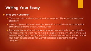 Writing Your Essay
 Write your conclusion
 Your conclusion is where you remind your reader of how you proved your
argument
 You can also restate your thesis but reword it so that it is not just a repetition
of the thesis statement in your introduction
 If your teacher want you to make a broader connection in your conclusion
This means that he want you to make a ‘bigger world connection’.This could
mean stating how your argument affects other claims about the text, or how
your claim could change the view of someone reading the text you
analyzed.
 