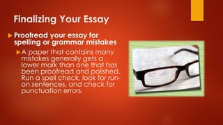 Finalizing Your Essay
 Proofread your essay for
spelling or grammar mistakes
A paper that contains many
mistakes generally gets a
lower mark than one that has
been proofread and polished.
Run a spell check, look for run-
on sentences, and check for
punctuation errors.
 