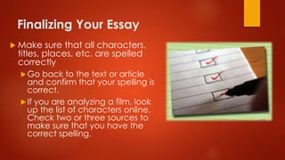 Finalizing Your Essay
 Make sure that all characters,
titles, places, etc. are spelled
correctly
Go back to the text or article
and confirm that your spelling is
correct.
If you are analyzing a film, look
up the list of characters online.
Check two or three sources to
make sure that you have the
correct spelling.
 