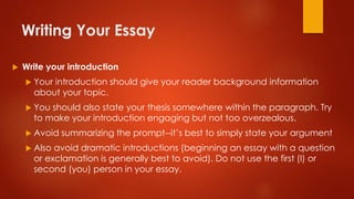 Writing Your Essay
 Write your introduction
 Your introduction should give your reader background information
about your topic.
 You should also state your thesis somewhere within the paragraph. Try
to make your introduction engaging but not too overzealous.
 Avoid summarizing the prompt--it’s best to simply state your argument
 Also avoid dramatic introductions (beginning an essay with a question
or exclamation is generally best to avoid). Do not use the first (I) or
second (you) person in your essay.
 