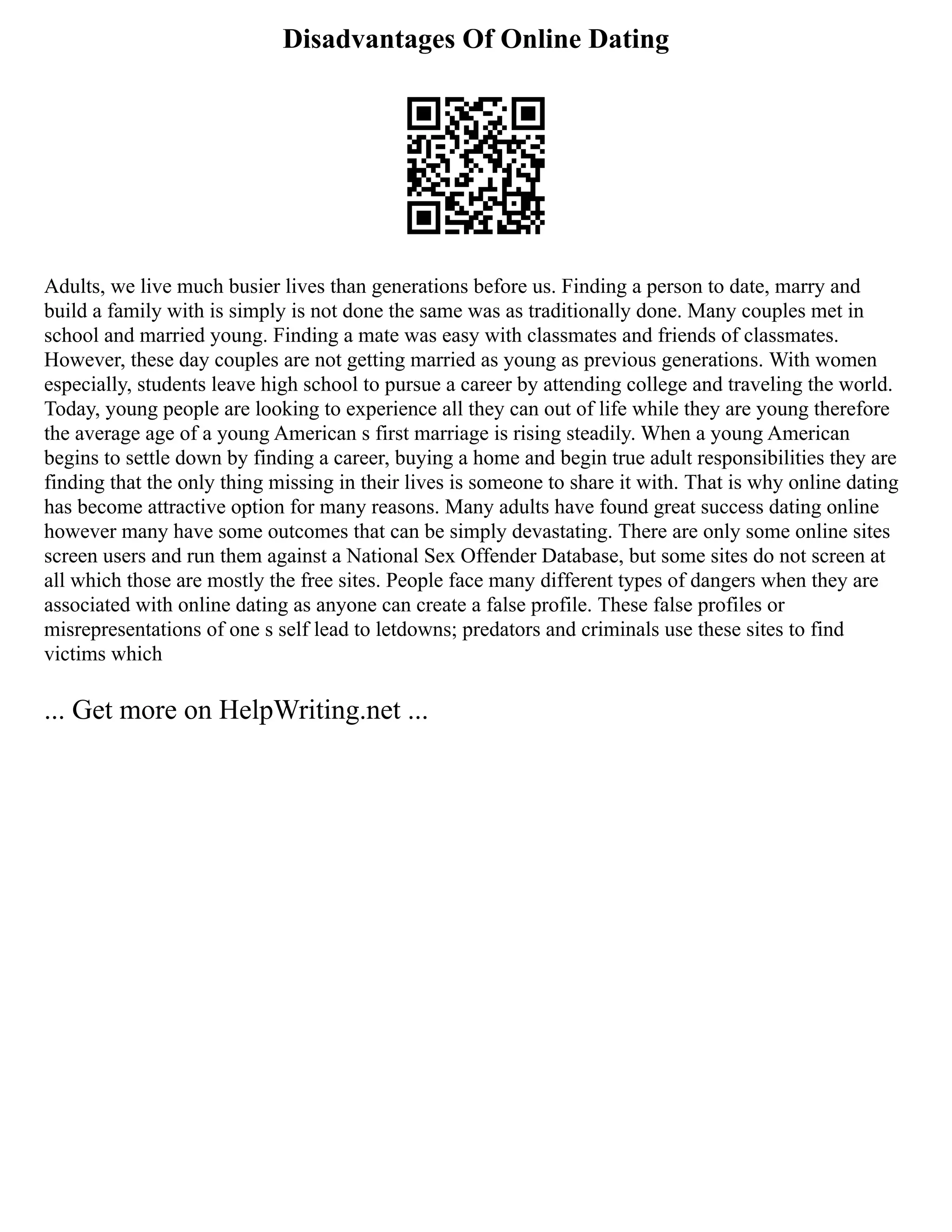 Disadvantages Of Online Dating
Adults, we live much busier lives than generations before us. Finding a person to date, marry and
build a family with is simply is not done the same was as traditionally done. Many couples met in
school and married young. Finding a mate was easy with classmates and friends of classmates.
However, these day couples are not getting married as young as previous generations. With women
especially, students leave high school to pursue a career by attending college and traveling the world.
Today, young people are looking to experience all they can out of life while they are young therefore
the average age of a young American s first marriage is rising steadily. When a young American
begins to settle down by finding a career, buying a home and begin true adult responsibilities they are
finding that the only thing missing in their lives is someone to share it with. That is why online dating
has become attractive option for many reasons. Many adults have found great success dating online
however many have some outcomes that can be simply devastating. There are only some online sites
screen users and run them against a National Sex Offender Database, but some sites do not screen at
all which those are mostly the free sites. People face many different types of dangers when they are
associated with online dating as anyone can create a false profile. These false profiles or
misrepresentations of one s self lead to letdowns; predators and criminals use these sites to find
victims which
... Get more on HelpWriting.net ...
 