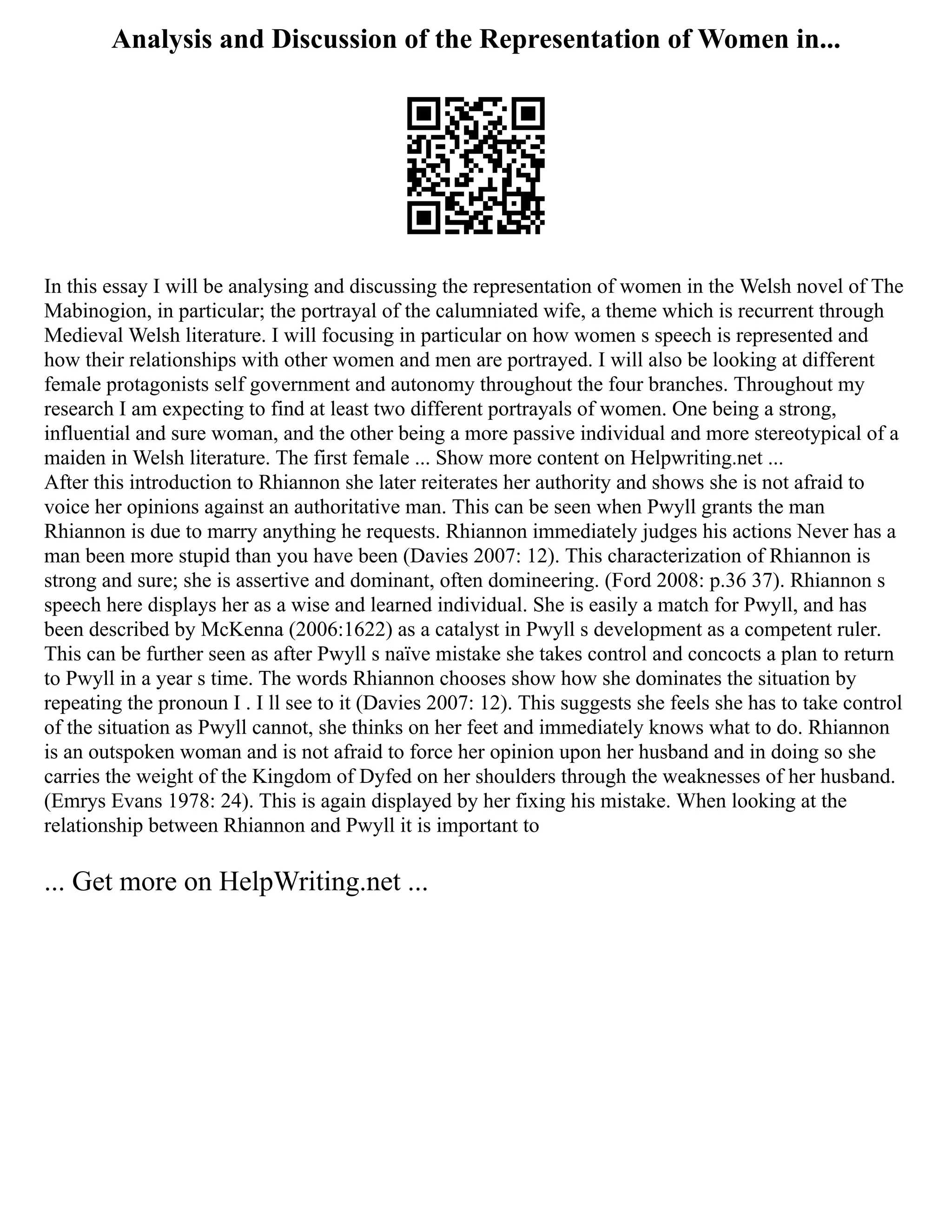 Analysis and Discussion of the Representation of Women in...
In this essay I will be analysing and discussing the representation of women in the Welsh novel of The
Mabinogion, in particular; the portrayal of the calumniated wife, a theme which is recurrent through
Medieval Welsh literature. I will focusing in particular on how women s speech is represented and
how their relationships with other women and men are portrayed. I will also be looking at different
female protagonists self government and autonomy throughout the four branches. Throughout my
research I am expecting to find at least two different portrayals of women. One being a strong,
influential and sure woman, and the other being a more passive individual and more stereotypical of a
maiden in Welsh literature. The first female ... Show more content on Helpwriting.net ...
After this introduction to Rhiannon she later reiterates her authority and shows she is not afraid to
voice her opinions against an authoritative man. This can be seen when Pwyll grants the man
Rhiannon is due to marry anything he requests. Rhiannon immediately judges his actions Never has a
man been more stupid than you have been (Davies 2007: 12). This characterization of Rhiannon is
strong and sure; she is assertive and dominant, often domineering. (Ford 2008: p.36 37). Rhiannon s
speech here displays her as a wise and learned individual. She is easily a match for Pwyll, and has
been described by McKenna (2006:1622) as a catalyst in Pwyll s development as a competent ruler.
This can be further seen as after Pwyll s naïve mistake she takes control and concocts a plan to return
to Pwyll in a year s time. The words Rhiannon chooses show how she dominates the situation by
repeating the pronoun I . I ll see to it (Davies 2007: 12). This suggests she feels she has to take control
of the situation as Pwyll cannot, she thinks on her feet and immediately knows what to do. Rhiannon
is an outspoken woman and is not afraid to force her opinion upon her husband and in doing so she
carries the weight of the Kingdom of Dyfed on her shoulders through the weaknesses of her husband.
(Emrys Evans 1978: 24). This is again displayed by her fixing his mistake. When looking at the
relationship between Rhiannon and Pwyll it is important to
... Get more on HelpWriting.net ...
 