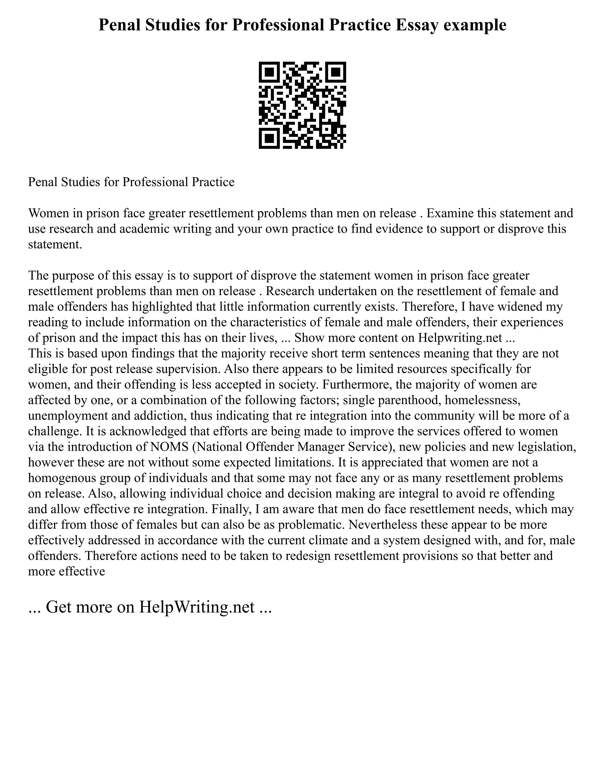 Penal Studies for Professional Practice Essay example
Penal Studies for Professional Practice
Women in prison face greater resettlement problems than men on release . Examine this statement and
use research and academic writing and your own practice to find evidence to support or disprove this
statement.
The purpose of this essay is to support of disprove the statement women in prison face greater
resettlement problems than men on release . Research undertaken on the resettlement of female and
male offenders has highlighted that little information currently exists. Therefore, I have widened my
reading to include information on the characteristics of female and male offenders, their experiences
of prison and the impact this has on their lives, ... Show more content on Helpwriting.net ...
This is based upon findings that the majority receive short term sentences meaning that they are not
eligible for post release supervision. Also there appears to be limited resources specifically for
women, and their offending is less accepted in society. Furthermore, the majority of women are
affected by one, or a combination of the following factors; single parenthood, homelessness,
unemployment and addiction, thus indicating that re integration into the community will be more of a
challenge. It is acknowledged that efforts are being made to improve the services offered to women
via the introduction of NOMS (National Offender Manager Service), new policies and new legislation,
however these are not without some expected limitations. It is appreciated that women are not a
homogenous group of individuals and that some may not face any or as many resettlement problems
on release. Also, allowing individual choice and decision making are integral to avoid re offending
and allow effective re integration. Finally, I am aware that men do face resettlement needs, which may
differ from those of females but can also be as problematic. Nevertheless these appear to be more
effectively addressed in accordance with the current climate and a system designed with, and for, male
offenders. Therefore actions need to be taken to redesign resettlement provisions so that better and
more effective
... Get more on HelpWriting.net ...
 