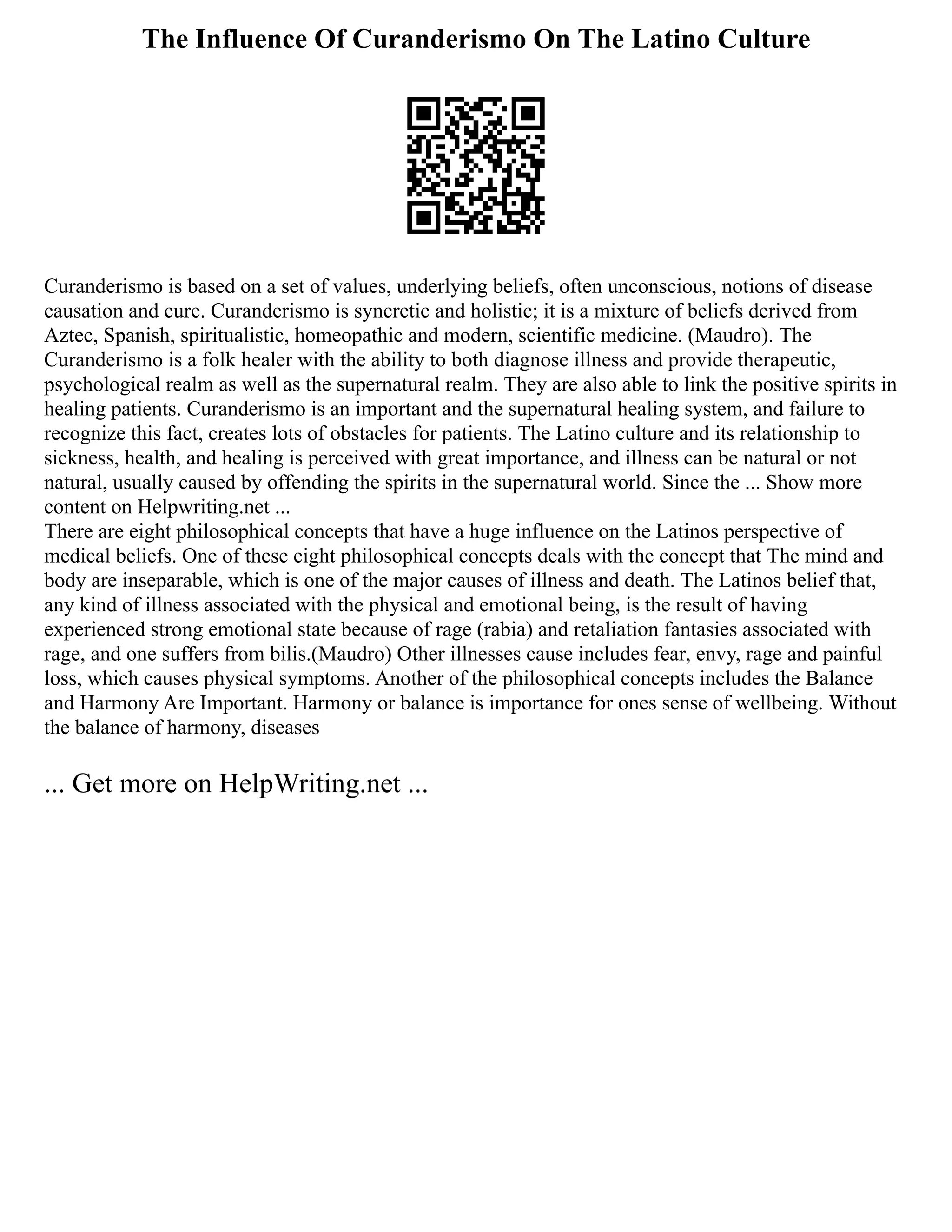 The Influence Of Curanderismo On The Latino Culture
Curanderismo is based on a set of values, underlying beliefs, often unconscious, notions of disease
causation and cure. Curanderismo is syncretic and holistic; it is a mixture of beliefs derived from
Aztec, Spanish, spiritualistic, homeopathic and modern, scientific medicine. (Maudro). The
Curanderismo is a folk healer with the ability to both diagnose illness and provide therapeutic,
psychological realm as well as the supernatural realm. They are also able to link the positive spirits in
healing patients. Curanderismo is an important and the supernatural healing system, and failure to
recognize this fact, creates lots of obstacles for patients. The Latino culture and its relationship to
sickness, health, and healing is perceived with great importance, and illness can be natural or not
natural, usually caused by offending the spirits in the supernatural world. Since the ... Show more
content on Helpwriting.net ...
There are eight philosophical concepts that have a huge influence on the Latinos perspective of
medical beliefs. One of these eight philosophical concepts deals with the concept that The mind and
body are inseparable, which is one of the major causes of illness and death. The Latinos belief that,
any kind of illness associated with the physical and emotional being, is the result of having
experienced strong emotional state because of rage (rabia) and retaliation fantasies associated with
rage, and one suffers from bilis.(Maudro) Other illnesses cause includes fear, envy, rage and painful
loss, which causes physical symptoms. Another of the philosophical concepts includes the Balance
and Harmony Are Important. Harmony or balance is importance for ones sense of wellbeing. Without
the balance of harmony, diseases
... Get more on HelpWriting.net ...
 