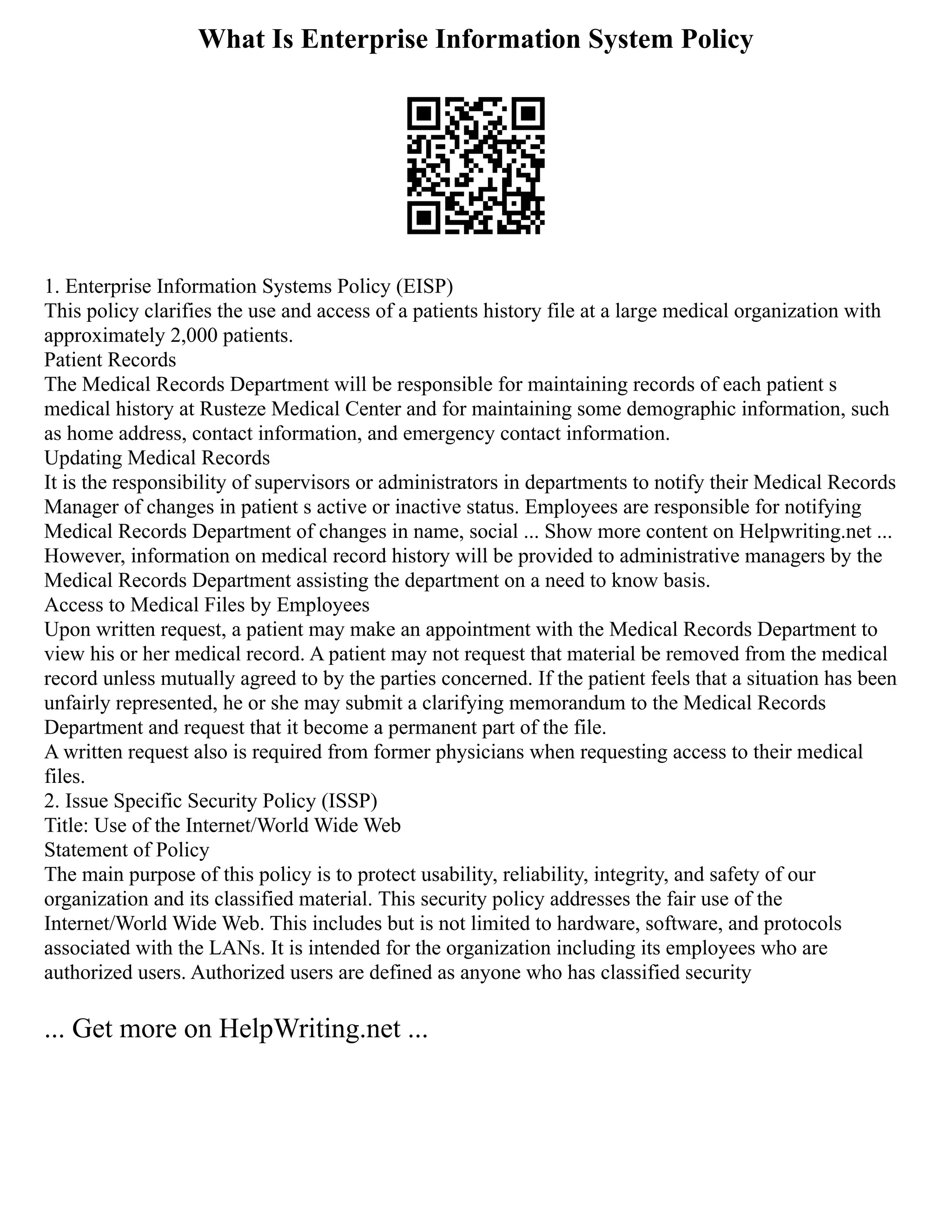 What Is Enterprise Information System Policy
1. Enterprise Information Systems Policy (EISP)
This policy clarifies the use and access of a patients history file at a large medical organization with
approximately 2,000 patients.
Patient Records
The Medical Records Department will be responsible for maintaining records of each patient s
medical history at Rusteze Medical Center and for maintaining some demographic information, such
as home address, contact information, and emergency contact information.
Updating Medical Records
It is the responsibility of supervisors or administrators in departments to notify their Medical Records
Manager of changes in patient s active or inactive status. Employees are responsible for notifying
Medical Records Department of changes in name, social ... Show more content on Helpwriting.net ...
However, information on medical record history will be provided to administrative managers by the
Medical Records Department assisting the department on a need to know basis.
Access to Medical Files by Employees
Upon written request, a patient may make an appointment with the Medical Records Department to
view his or her medical record. A patient may not request that material be removed from the medical
record unless mutually agreed to by the parties concerned. If the patient feels that a situation has been
unfairly represented, he or she may submit a clarifying memorandum to the Medical Records
Department and request that it become a permanent part of the file.
A written request also is required from former physicians when requesting access to their medical
files.
2. Issue Specific Security Policy (ISSP)
Title: Use of the Internet/World Wide Web
Statement of Policy
The main purpose of this policy is to protect usability, reliability, integrity, and safety of our
organization and its classified material. This security policy addresses the fair use of the
Internet/World Wide Web. This includes but is not limited to hardware, software, and protocols
associated with the LANs. It is intended for the organization including its employees who are
authorized users. Authorized users are defined as anyone who has classified security
... Get more on HelpWriting.net ...
 