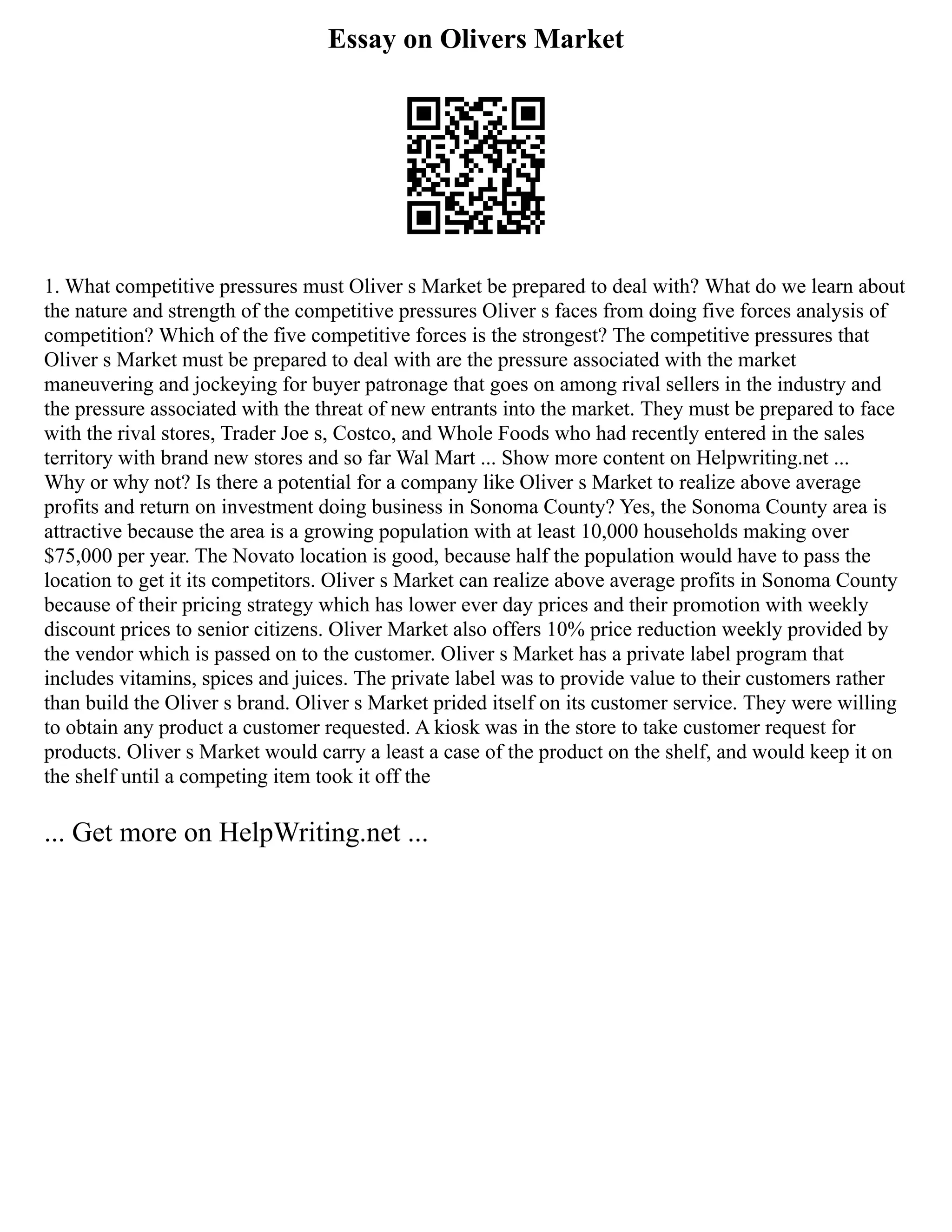 Essay on Olivers Market
1. What competitive pressures must Oliver s Market be prepared to deal with? What do we learn about
the nature and strength of the competitive pressures Oliver s faces from doing five forces analysis of
competition? Which of the five competitive forces is the strongest? The competitive pressures that
Oliver s Market must be prepared to deal with are the pressure associated with the market
maneuvering and jockeying for buyer patronage that goes on among rival sellers in the industry and
the pressure associated with the threat of new entrants into the market. They must be prepared to face
with the rival stores, Trader Joe s, Costco, and Whole Foods who had recently entered in the sales
territory with brand new stores and so far Wal Mart ... Show more content on Helpwriting.net ...
Why or why not? Is there a potential for a company like Oliver s Market to realize above average
profits and return on investment doing business in Sonoma County? Yes, the Sonoma County area is
attractive because the area is a growing population with at least 10,000 households making over
$75,000 per year. The Novato location is good, because half the population would have to pass the
location to get it its competitors. Oliver s Market can realize above average profits in Sonoma County
because of their pricing strategy which has lower ever day prices and their promotion with weekly
discount prices to senior citizens. Oliver Market also offers 10% price reduction weekly provided by
the vendor which is passed on to the customer. Oliver s Market has a private label program that
includes vitamins, spices and juices. The private label was to provide value to their customers rather
than build the Oliver s brand. Oliver s Market prided itself on its customer service. They were willing
to obtain any product a customer requested. A kiosk was in the store to take customer request for
products. Oliver s Market would carry a least a case of the product on the shelf, and would keep it on
the shelf until a competing item took it off the
... Get more on HelpWriting.net ...
 