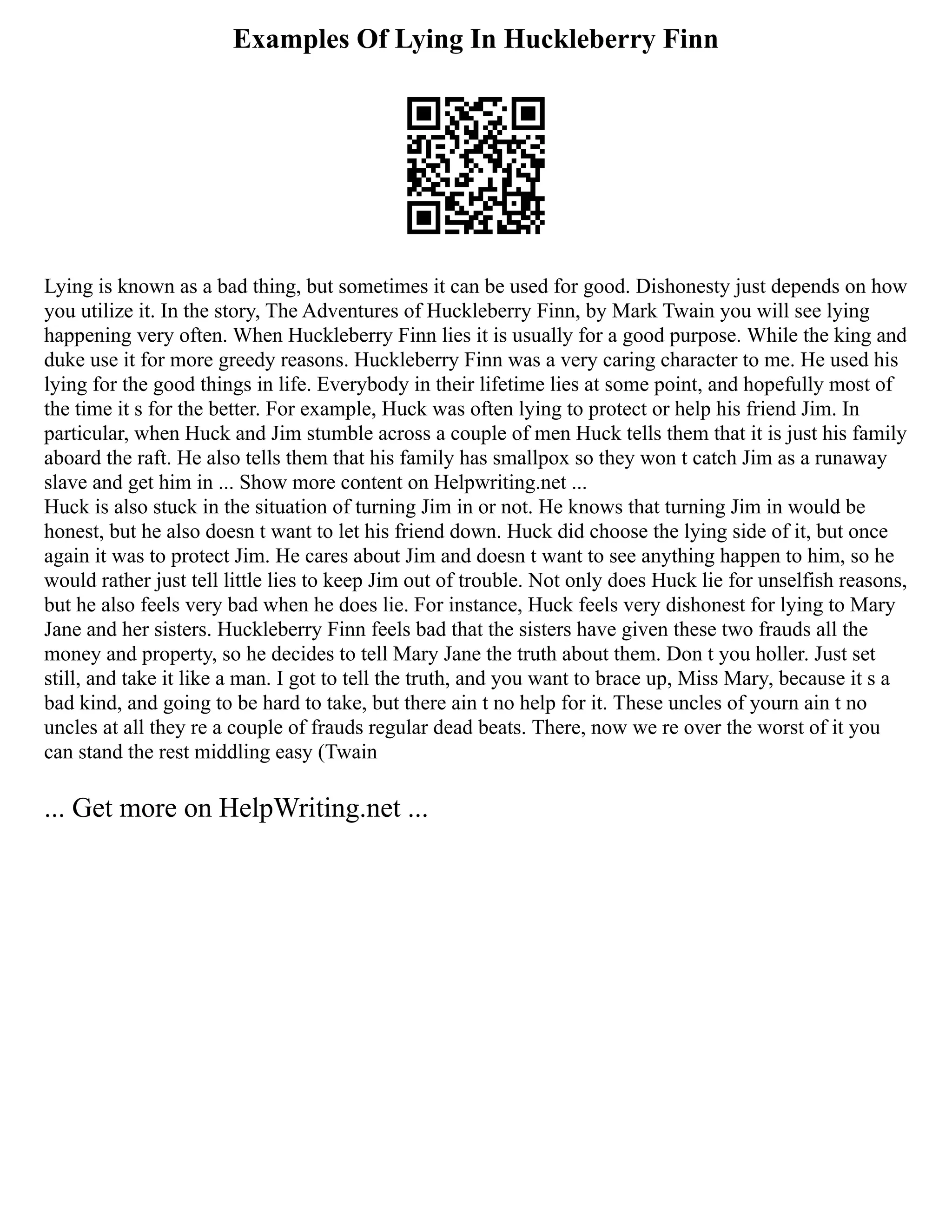 Examples Of Lying In Huckleberry Finn
Lying is known as a bad thing, but sometimes it can be used for good. Dishonesty just depends on how
you utilize it. In the story, The Adventures of Huckleberry Finn, by Mark Twain you will see lying
happening very often. When Huckleberry Finn lies it is usually for a good purpose. While the king and
duke use it for more greedy reasons. Huckleberry Finn was a very caring character to me. He used his
lying for the good things in life. Everybody in their lifetime lies at some point, and hopefully most of
the time it s for the better. For example, Huck was often lying to protect or help his friend Jim. In
particular, when Huck and Jim stumble across a couple of men Huck tells them that it is just his family
aboard the raft. He also tells them that his family has smallpox so they won t catch Jim as a runaway
slave and get him in ... Show more content on Helpwriting.net ...
Huck is also stuck in the situation of turning Jim in or not. He knows that turning Jim in would be
honest, but he also doesn t want to let his friend down. Huck did choose the lying side of it, but once
again it was to protect Jim. He cares about Jim and doesn t want to see anything happen to him, so he
would rather just tell little lies to keep Jim out of trouble. Not only does Huck lie for unselfish reasons,
but he also feels very bad when he does lie. For instance, Huck feels very dishonest for lying to Mary
Jane and her sisters. Huckleberry Finn feels bad that the sisters have given these two frauds all the
money and property, so he decides to tell Mary Jane the truth about them. Don t you holler. Just set
still, and take it like a man. I got to tell the truth, and you want to brace up, Miss Mary, because it s a
bad kind, and going to be hard to take, but there ain t no help for it. These uncles of yourn ain t no
uncles at all they re a couple of frauds regular dead beats. There, now we re over the worst of it you
can stand the rest middling easy (Twain
... Get more on HelpWriting.net ...
 