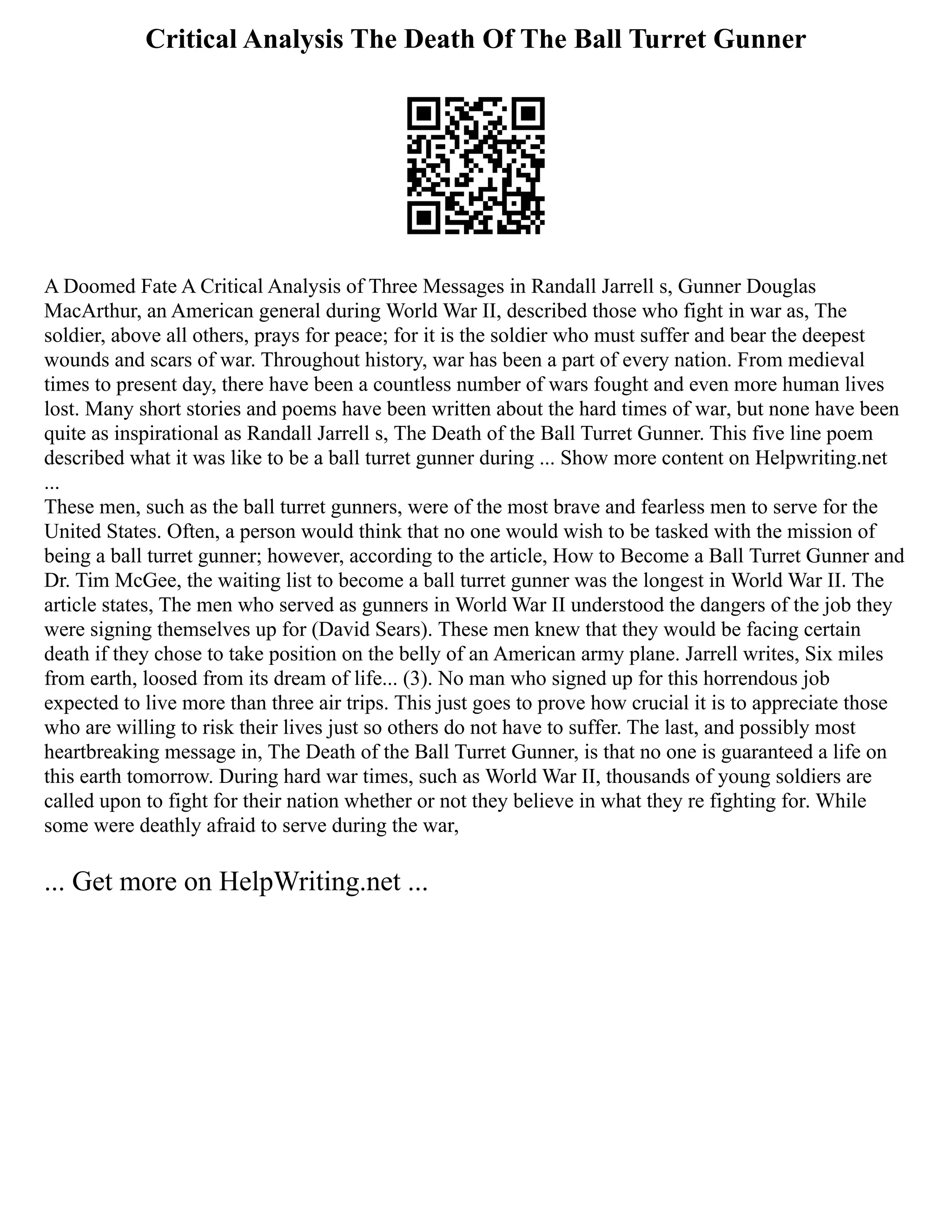Critical Analysis The Death Of The Ball Turret Gunner
A Doomed Fate A Critical Analysis of Three Messages in Randall Jarrell s, Gunner Douglas
MacArthur, an American general during World War II, described those who fight in war as, The
soldier, above all others, prays for peace; for it is the soldier who must suffer and bear the deepest
wounds and scars of war. Throughout history, war has been a part of every nation. From medieval
times to present day, there have been a countless number of wars fought and even more human lives
lost. Many short stories and poems have been written about the hard times of war, but none have been
quite as inspirational as Randall Jarrell s, The Death of the Ball Turret Gunner. This five line poem
described what it was like to be a ball turret gunner during ... Show more content on Helpwriting.net
...
These men, such as the ball turret gunners, were of the most brave and fearless men to serve for the
United States. Often, a person would think that no one would wish to be tasked with the mission of
being a ball turret gunner; however, according to the article, How to Become a Ball Turret Gunner and
Dr. Tim McGee, the waiting list to become a ball turret gunner was the longest in World War II. The
article states, The men who served as gunners in World War II understood the dangers of the job they
were signing themselves up for (David Sears). These men knew that they would be facing certain
death if they chose to take position on the belly of an American army plane. Jarrell writes, Six miles
from earth, loosed from its dream of life... (3). No man who signed up for this horrendous job
expected to live more than three air trips. This just goes to prove how crucial it is to appreciate those
who are willing to risk their lives just so others do not have to suffer. The last, and possibly most
heartbreaking message in, The Death of the Ball Turret Gunner, is that no one is guaranteed a life on
this earth tomorrow. During hard war times, such as World War II, thousands of young soldiers are
called upon to fight for their nation whether or not they believe in what they re fighting for. While
some were deathly afraid to serve during the war,
... Get more on HelpWriting.net ...
 