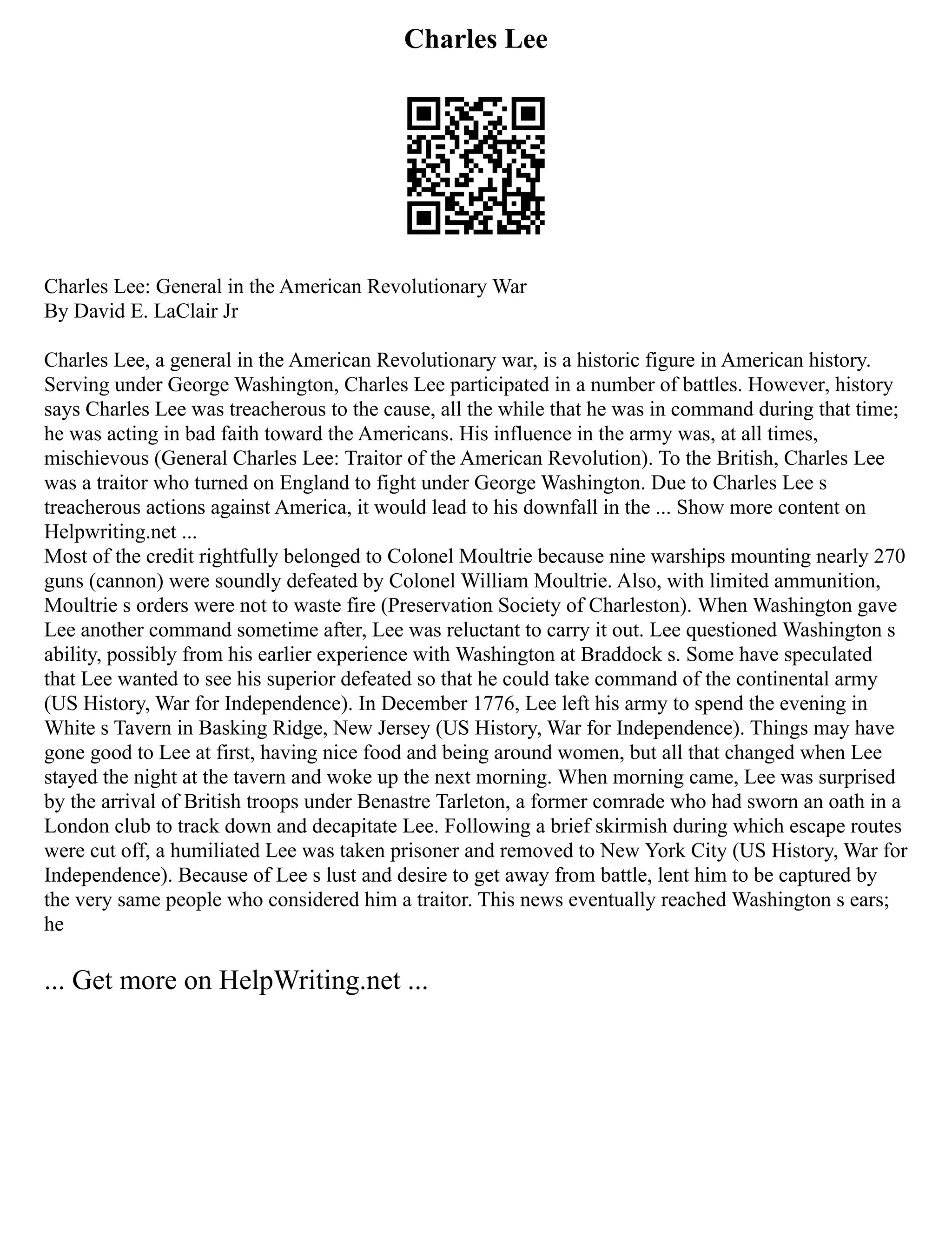 Charles Lee
Charles Lee: General in the American Revolutionary War
By David E. LaClair Jr
Charles Lee, a general in the American Revolutionary war, is a historic figure in American history.
Serving under George Washington, Charles Lee participated in a number of battles. However, history
says Charles Lee was treacherous to the cause, all the while that he was in command during that time;
he was acting in bad faith toward the Americans. His influence in the army was, at all times,
mischievous (General Charles Lee: Traitor of the American Revolution). To the British, Charles Lee
was a traitor who turned on England to fight under George Washington. Due to Charles Lee s
treacherous actions against America, it would lead to his downfall in the ... Show more content on
Helpwriting.net ...
Most of the credit rightfully belonged to Colonel Moultrie because nine warships mounting nearly 270
guns (cannon) were soundly defeated by Colonel William Moultrie. Also, with limited ammunition,
Moultrie s orders were not to waste fire (Preservation Society of Charleston). When Washington gave
Lee another command sometime after, Lee was reluctant to carry it out. Lee questioned Washington s
ability, possibly from his earlier experience with Washington at Braddock s. Some have speculated
that Lee wanted to see his superior defeated so that he could take command of the continental army
(US History, War for Independence). In December 1776, Lee left his army to spend the evening in
White s Tavern in Basking Ridge, New Jersey (US History, War for Independence). Things may have
gone good to Lee at first, having nice food and being around women, but all that changed when Lee
stayed the night at the tavern and woke up the next morning. When morning came, Lee was surprised
by the arrival of British troops under Benastre Tarleton, a former comrade who had sworn an oath in a
London club to track down and decapitate Lee. Following a brief skirmish during which escape routes
were cut off, a humiliated Lee was taken prisoner and removed to New York City (US History, War for
Independence). Because of Lee s lust and desire to get away from battle, lent him to be captured by
the very same people who considered him a traitor. This news eventually reached Washington s ears;
he
... Get more on HelpWriting.net ...
 