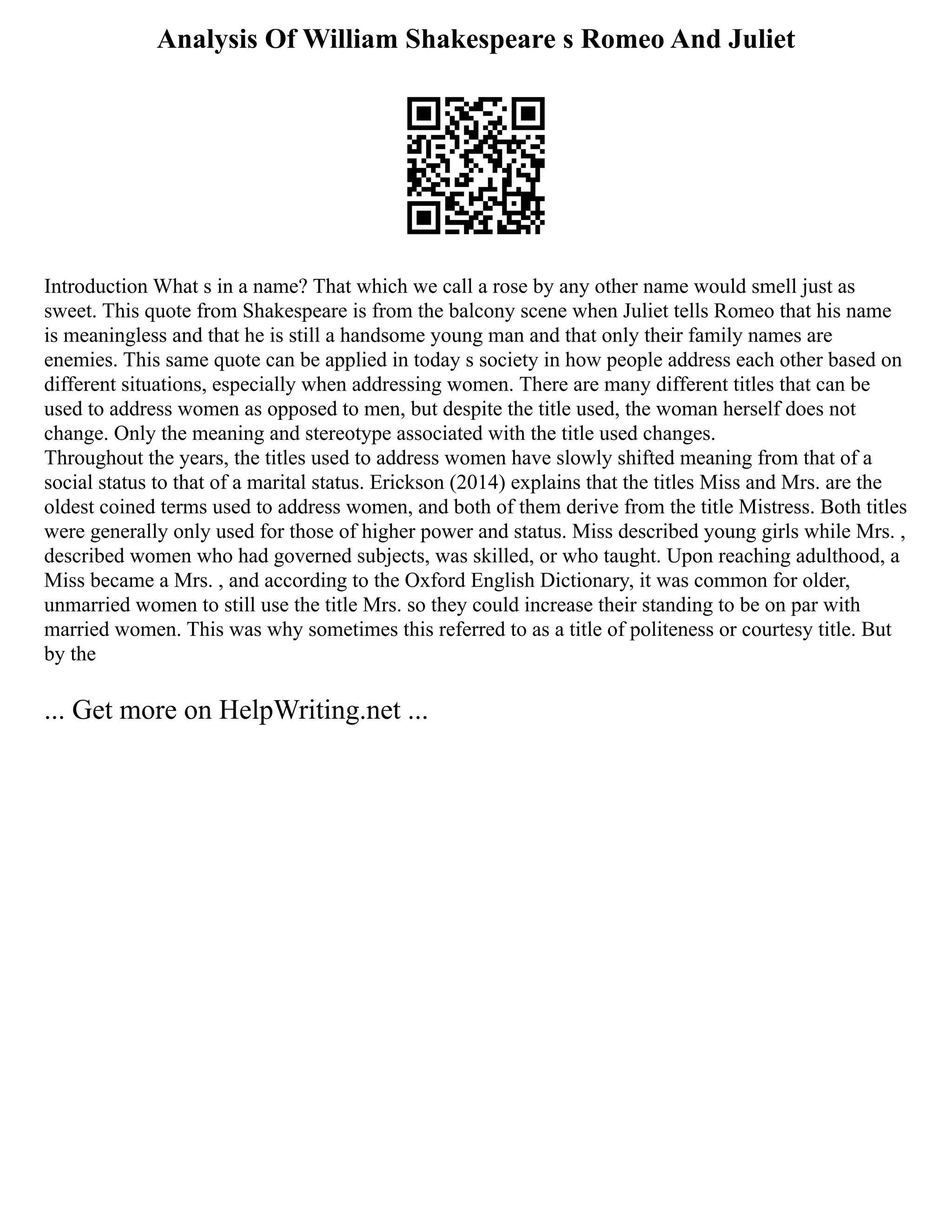Analysis Of William Shakespeare s Romeo And Juliet
Introduction What s in a name? That which we call a rose by any other name would smell just as
sweet. This quote from Shakespeare is from the balcony scene when Juliet tells Romeo that his name
is meaningless and that he is still a handsome young man and that only their family names are
enemies. This same quote can be applied in today s society in how people address each other based on
different situations, especially when addressing women. There are many different titles that can be
used to address women as opposed to men, but despite the title used, the woman herself does not
change. Only the meaning and stereotype associated with the title used changes.
Throughout the years, the titles used to address women have slowly shifted meaning from that of a
social status to that of a marital status. Erickson (2014) explains that the titles Miss and Mrs. are the
oldest coined terms used to address women, and both of them derive from the title Mistress. Both titles
were generally only used for those of higher power and status. Miss described young girls while Mrs. ,
described women who had governed subjects, was skilled, or who taught. Upon reaching adulthood, a
Miss became a Mrs. , and according to the Oxford English Dictionary, it was common for older,
unmarried women to still use the title Mrs. so they could increase their standing to be on par with
married women. This was why sometimes this referred to as a title of politeness or courtesy title. But
by the
... Get more on HelpWriting.net ...
 