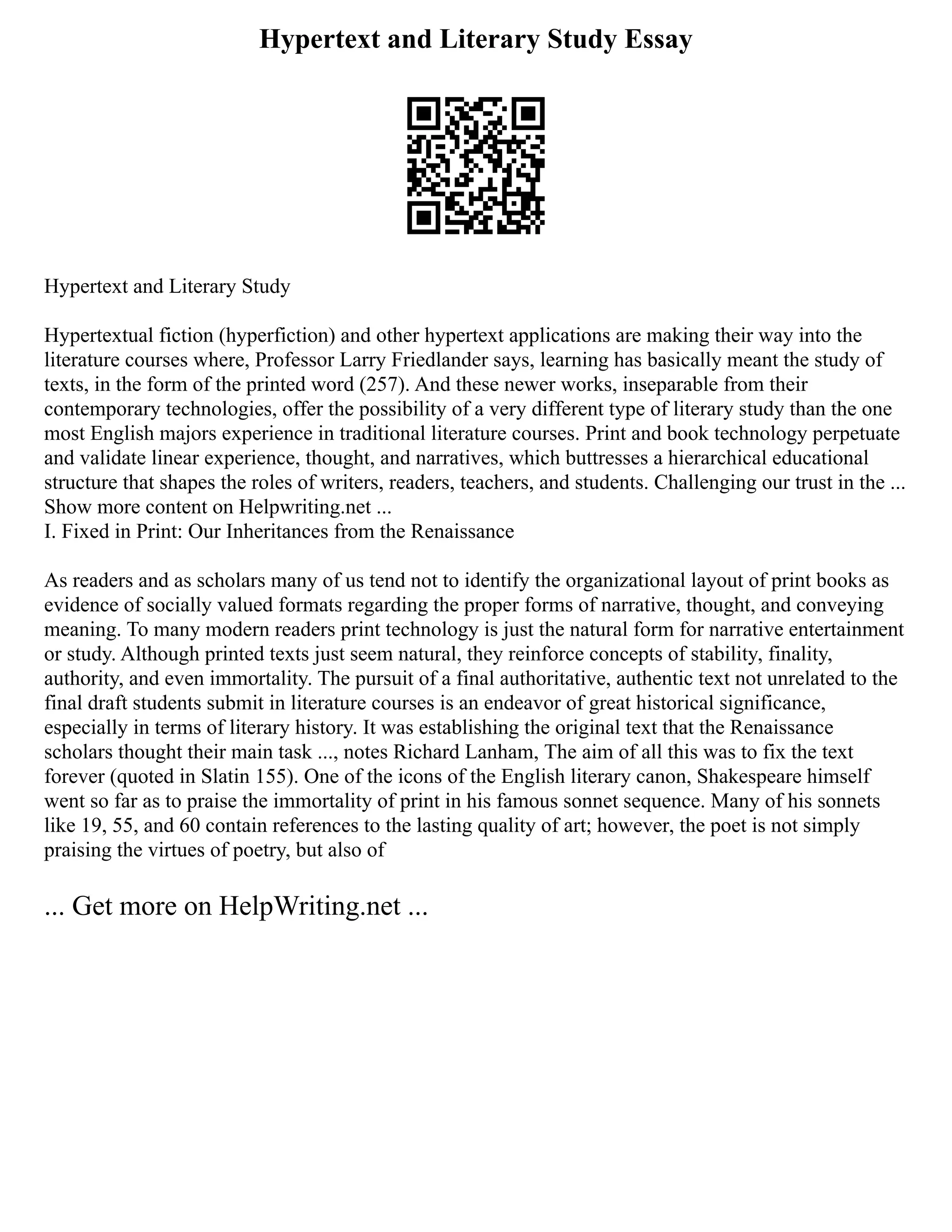 Hypertext and Literary Study Essay
Hypertext and Literary Study
Hypertextual fiction (hyperfiction) and other hypertext applications are making their way into the
literature courses where, Professor Larry Friedlander says, learning has basically meant the study of
texts, in the form of the printed word (257). And these newer works, inseparable from their
contemporary technologies, offer the possibility of a very different type of literary study than the one
most English majors experience in traditional literature courses. Print and book technology perpetuate
and validate linear experience, thought, and narratives, which buttresses a hierarchical educational
structure that shapes the roles of writers, readers, teachers, and students. Challenging our trust in the ...
Show more content on Helpwriting.net ...
I. Fixed in Print: Our Inheritances from the Renaissance
As readers and as scholars many of us tend not to identify the organizational layout of print books as
evidence of socially valued formats regarding the proper forms of narrative, thought, and conveying
meaning. To many modern readers print technology is just the natural form for narrative entertainment
or study. Although printed texts just seem natural, they reinforce concepts of stability, finality,
authority, and even immortality. The pursuit of a final authoritative, authentic text not unrelated to the
final draft students submit in literature courses is an endeavor of great historical significance,
especially in terms of literary history. It was establishing the original text that the Renaissance
scholars thought their main task ..., notes Richard Lanham, The aim of all this was to fix the text
forever (quoted in Slatin 155). One of the icons of the English literary canon, Shakespeare himself
went so far as to praise the immortality of print in his famous sonnet sequence. Many of his sonnets
like 19, 55, and 60 contain references to the lasting quality of art; however, the poet is not simply
praising the virtues of poetry, but also of
... Get more on HelpWriting.net ...
 