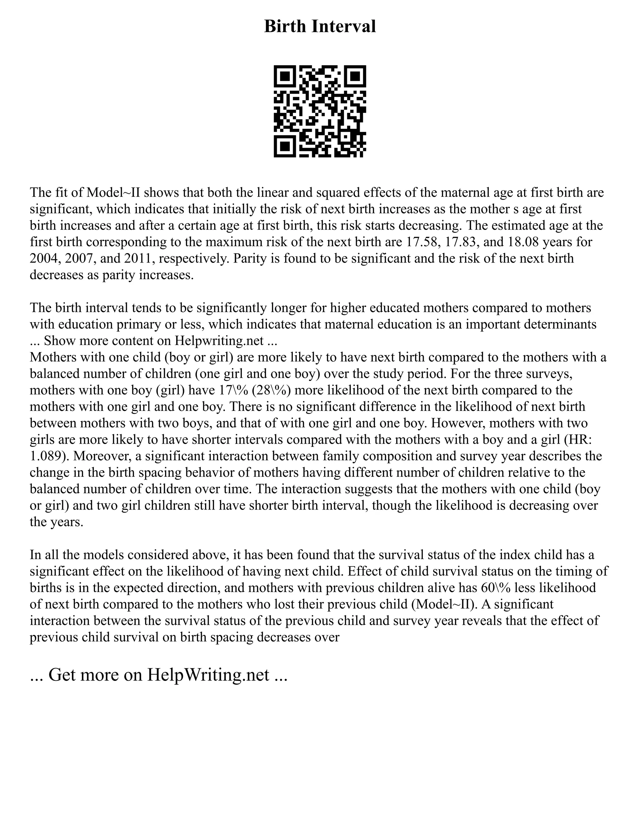 Birth Interval
The fit of Model~II shows that both the linear and squared effects of the maternal age at first birth are
significant, which indicates that initially the risk of next birth increases as the mother s age at first
birth increases and after a certain age at first birth, this risk starts decreasing. The estimated age at the
first birth corresponding to the maximum risk of the next birth are 17.58, 17.83, and 18.08 years for
2004, 2007, and 2011, respectively. Parity is found to be significant and the risk of the next birth
decreases as parity increases.
The birth interval tends to be significantly longer for higher educated mothers compared to mothers
with education primary or less, which indicates that maternal education is an important determinants
... Show more content on Helpwriting.net ...
Mothers with one child (boy or girl) are more likely to have next birth compared to the mothers with a
balanced number of children (one girl and one boy) over the study period. For the three surveys,
mothers with one boy (girl) have 17% (28%) more likelihood of the next birth compared to the
mothers with one girl and one boy. There is no significant difference in the likelihood of next birth
between mothers with two boys, and that of with one girl and one boy. However, mothers with two
girls are more likely to have shorter intervals compared with the mothers with a boy and a girl (HR:
1.089). Moreover, a significant interaction between family composition and survey year describes the
change in the birth spacing behavior of mothers having different number of children relative to the
balanced number of children over time. The interaction suggests that the mothers with one child (boy
or girl) and two girl children still have shorter birth interval, though the likelihood is decreasing over
the years.
In all the models considered above, it has been found that the survival status of the index child has a
significant effect on the likelihood of having next child. Effect of child survival status on the timing of
births is in the expected direction, and mothers with previous children alive has 60% less likelihood
of next birth compared to the mothers who lost their previous child (Model~II). A significant
interaction between the survival status of the previous child and survey year reveals that the effect of
previous child survival on birth spacing decreases over
... Get more on HelpWriting.net ...
 