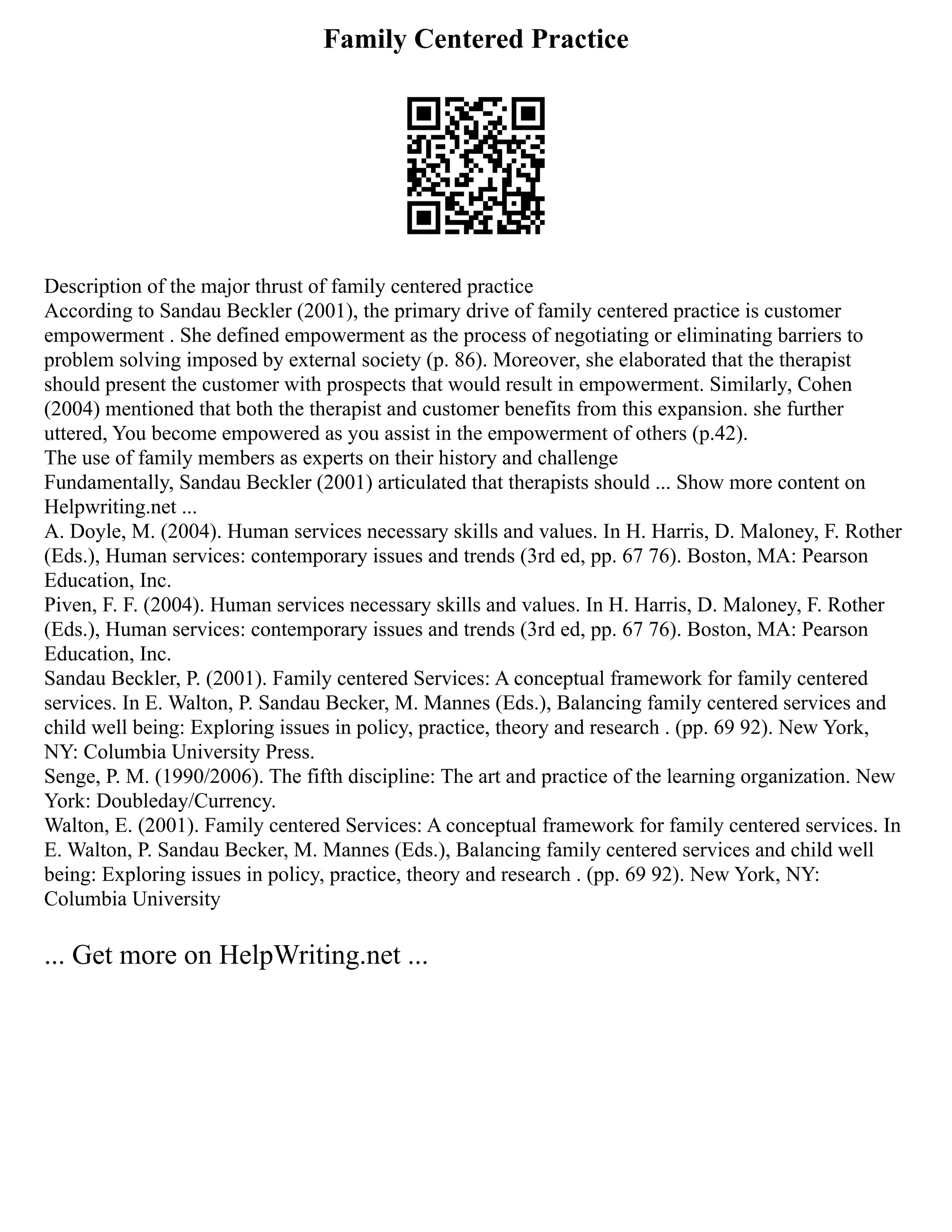 Family Centered Practice
Description of the major thrust of family centered practice
According to Sandau Beckler (2001), the primary drive of family centered practice is customer
empowerment . She defined empowerment as the process of negotiating or eliminating barriers to
problem solving imposed by external society (p. 86). Moreover, she elaborated that the therapist
should present the customer with prospects that would result in empowerment. Similarly, Cohen
(2004) mentioned that both the therapist and customer benefits from this expansion. she further
uttered, You become empowered as you assist in the empowerment of others (p.42).
The use of family members as experts on their history and challenge
Fundamentally, Sandau Beckler (2001) articulated that therapists should ... Show more content on
Helpwriting.net ...
A. Doyle, M. (2004). Human services necessary skills and values. In H. Harris, D. Maloney, F. Rother
(Eds.), Human services: contemporary issues and trends (3rd ed, pp. 67 76). Boston, MA: Pearson
Education, Inc.
Piven, F. F. (2004). Human services necessary skills and values. In H. Harris, D. Maloney, F. Rother
(Eds.), Human services: contemporary issues and trends (3rd ed, pp. 67 76). Boston, MA: Pearson
Education, Inc.
Sandau Beckler, P. (2001). Family centered Services: A conceptual framework for family centered
services. In E. Walton, P. Sandau Becker, M. Mannes (Eds.), Balancing family centered services and
child well being: Exploring issues in policy, practice, theory and research . (pp. 69 92). New York,
NY: Columbia University Press.
Senge, P. M. (1990/2006). The fifth discipline: The art and practice of the learning organization. New
York: Doubleday/Currency.
Walton, E. (2001). Family centered Services: A conceptual framework for family centered services. In
E. Walton, P. Sandau Becker, M. Mannes (Eds.), Balancing family centered services and child well
being: Exploring issues in policy, practice, theory and research . (pp. 69 92). New York, NY:
Columbia University
... Get more on HelpWriting.net ...
 
