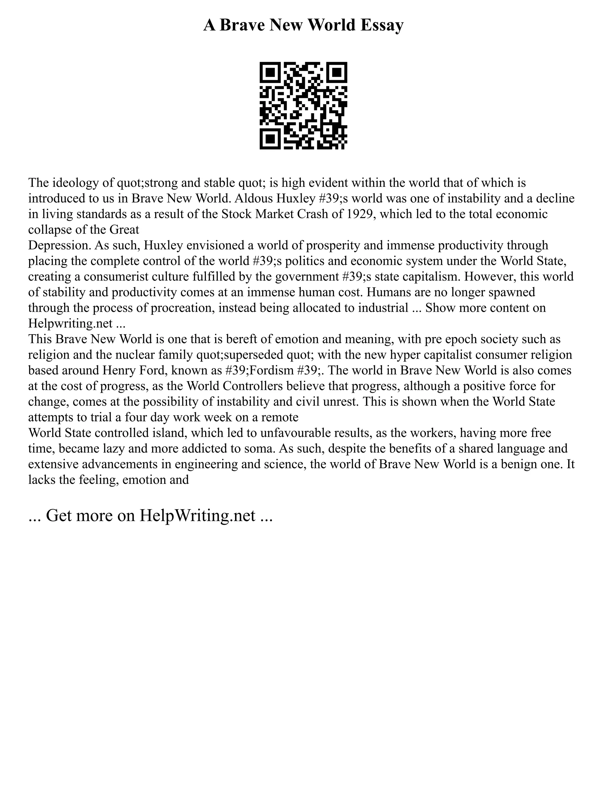 A Brave New World Essay
The ideology of quot;strong and stable quot; is high evident within the world that of which is
introduced to us in Brave New World. Aldous Huxley #39;s world was one of instability and a decline
in living standards as a result of the Stock Market Crash of 1929, which led to the total economic
collapse of the Great
Depression. As such, Huxley envisioned a world of prosperity and immense productivity through
placing the complete control of the world #39;s politics and economic system under the World State,
creating a consumerist culture fulfilled by the government #39;s state capitalism. However, this world
of stability and productivity comes at an immense human cost. Humans are no longer spawned
through the process of procreation, instead being allocated to industrial ... Show more content on
Helpwriting.net ...
This Brave New World is one that is bereft of emotion and meaning, with pre epoch society such as
religion and the nuclear family quot;superseded quot; with the new hyper capitalist consumer religion
based around Henry Ford, known as #39;Fordism #39;. The world in Brave New World is also comes
at the cost of progress, as the World Controllers believe that progress, although a positive force for
change, comes at the possibility of instability and civil unrest. This is shown when the World State
attempts to trial a four day work week on a remote
World State controlled island, which led to unfavourable results, as the workers, having more free
time, became lazy and more addicted to soma. As such, despite the benefits of a shared language and
extensive advancements in engineering and science, the world of Brave New World is a benign one. It
lacks the feeling, emotion and
... Get more on HelpWriting.net ...
 