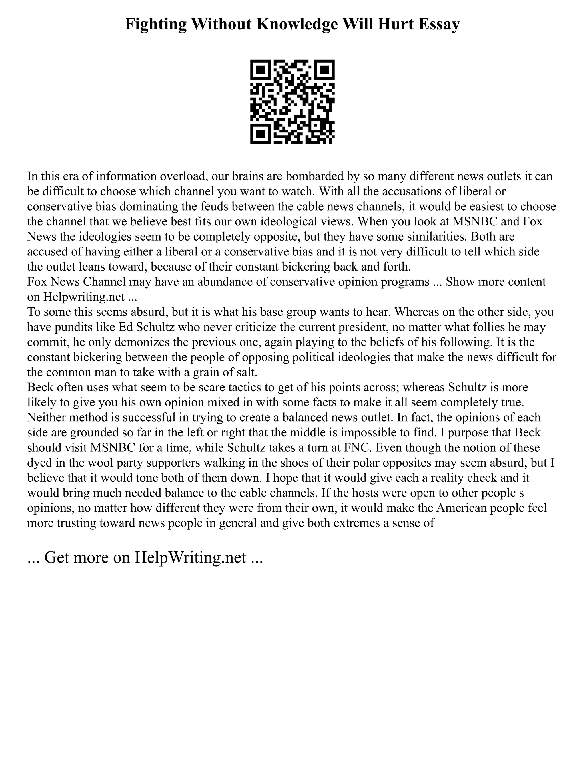 Fighting Without Knowledge Will Hurt Essay
In this era of information overload, our brains are bombarded by so many different news outlets it can
be difficult to choose which channel you want to watch. With all the accusations of liberal or
conservative bias dominating the feuds between the cable news channels, it would be easiest to choose
the channel that we believe best fits our own ideological views. When you look at MSNBC and Fox
News the ideologies seem to be completely opposite, but they have some similarities. Both are
accused of having either a liberal or a conservative bias and it is not very difficult to tell which side
the outlet leans toward, because of their constant bickering back and forth.
Fox News Channel may have an abundance of conservative opinion programs ... Show more content
on Helpwriting.net ...
To some this seems absurd, but it is what his base group wants to hear. Whereas on the other side, you
have pundits like Ed Schultz who never criticize the current president, no matter what follies he may
commit, he only demonizes the previous one, again playing to the beliefs of his following. It is the
constant bickering between the people of opposing political ideologies that make the news difficult for
the common man to take with a grain of salt.
Beck often uses what seem to be scare tactics to get of his points across; whereas Schultz is more
likely to give you his own opinion mixed in with some facts to make it all seem completely true.
Neither method is successful in trying to create a balanced news outlet. In fact, the opinions of each
side are grounded so far in the left or right that the middle is impossible to find. I purpose that Beck
should visit MSNBC for a time, while Schultz takes a turn at FNC. Even though the notion of these
dyed in the wool party supporters walking in the shoes of their polar opposites may seem absurd, but I
believe that it would tone both of them down. I hope that it would give each a reality check and it
would bring much needed balance to the cable channels. If the hosts were open to other people s
opinions, no matter how different they were from their own, it would make the American people feel
more trusting toward news people in general and give both extremes a sense of
... Get more on HelpWriting.net ...
 