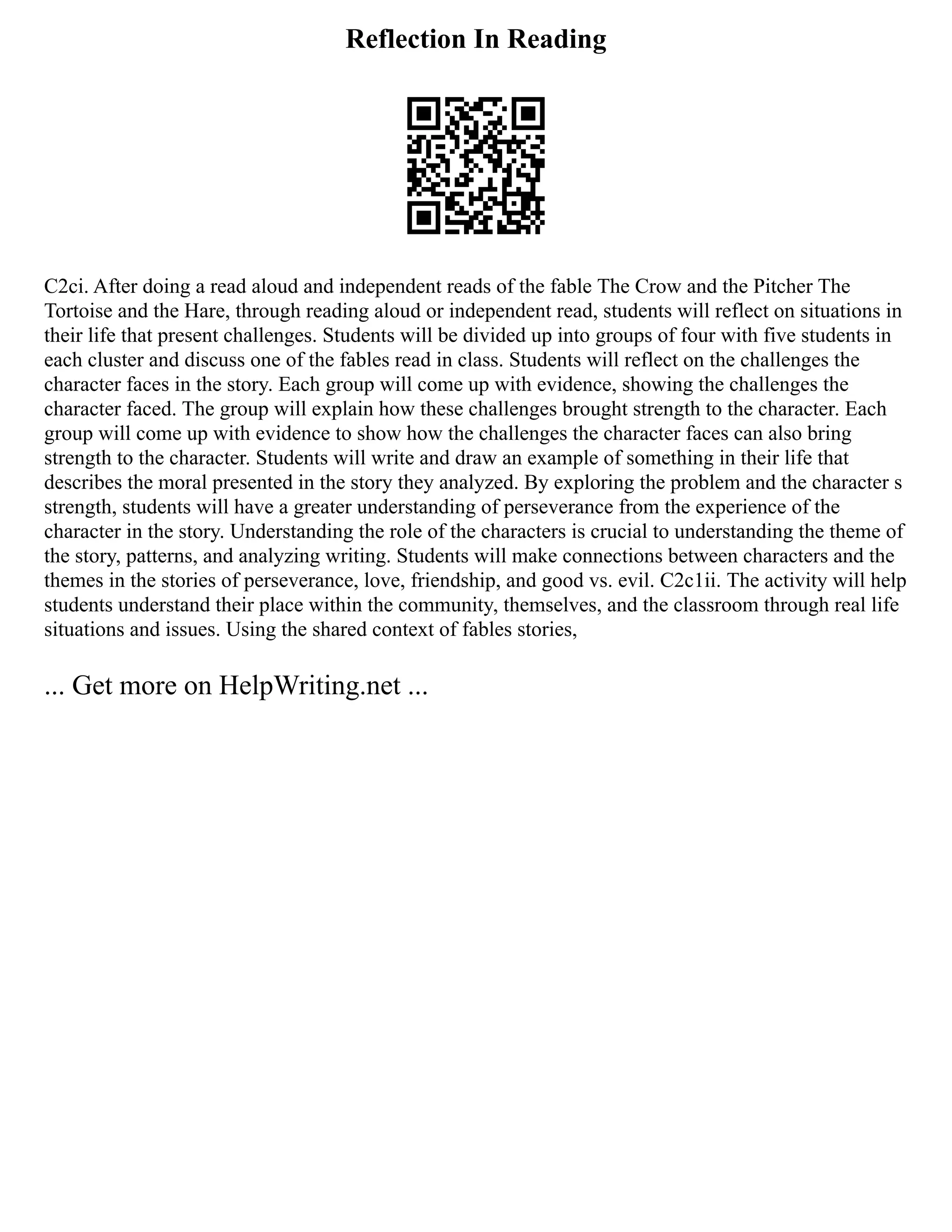 Reflection In Reading
C2ci. After doing a read aloud and independent reads of the fable The Crow and the Pitcher The
Tortoise and the Hare, through reading aloud or independent read, students will reflect on situations in
their life that present challenges. Students will be divided up into groups of four with five students in
each cluster and discuss one of the fables read in class. Students will reflect on the challenges the
character faces in the story. Each group will come up with evidence, showing the challenges the
character faced. The group will explain how these challenges brought strength to the character. Each
group will come up with evidence to show how the challenges the character faces can also bring
strength to the character. Students will write and draw an example of something in their life that
describes the moral presented in the story they analyzed. By exploring the problem and the character s
strength, students will have a greater understanding of perseverance from the experience of the
character in the story. Understanding the role of the characters is crucial to understanding the theme of
the story, patterns, and analyzing writing. Students will make connections between characters and the
themes in the stories of perseverance, love, friendship, and good vs. evil. C2c1ii. The activity will help
students understand their place within the community, themselves, and the classroom through real life
situations and issues. Using the shared context of fables stories,
... Get more on HelpWriting.net ...
 