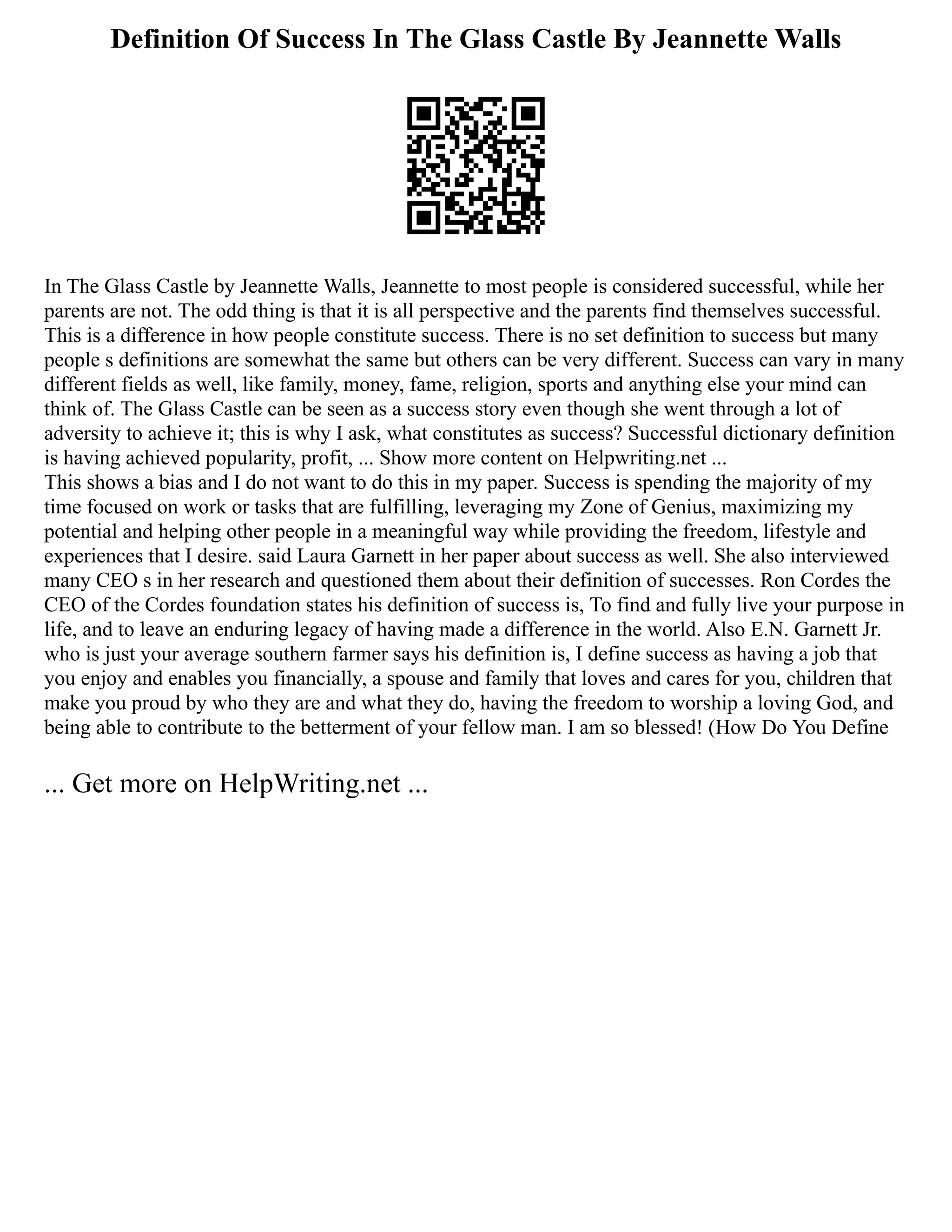 Definition Of Success In The Glass Castle By Jeannette Walls
In The Glass Castle by Jeannette Walls, Jeannette to most people is considered successful, while her
parents are not. The odd thing is that it is all perspective and the parents find themselves successful.
This is a difference in how people constitute success. There is no set definition to success but many
people s definitions are somewhat the same but others can be very different. Success can vary in many
different fields as well, like family, money, fame, religion, sports and anything else your mind can
think of. The Glass Castle can be seen as a success story even though she went through a lot of
adversity to achieve it; this is why I ask, what constitutes as success? Successful dictionary definition
is having achieved popularity, profit, ... Show more content on Helpwriting.net ...
This shows a bias and I do not want to do this in my paper. Success is spending the majority of my
time focused on work or tasks that are fulfilling, leveraging my Zone of Genius, maximizing my
potential and helping other people in a meaningful way while providing the freedom, lifestyle and
experiences that I desire. said Laura Garnett in her paper about success as well. She also interviewed
many CEO s in her research and questioned them about their definition of successes. Ron Cordes the
CEO of the Cordes foundation states his definition of success is, To find and fully live your purpose in
life, and to leave an enduring legacy of having made a difference in the world. Also E.N. Garnett Jr.
who is just your average southern farmer says his definition is, I define success as having a job that
you enjoy and enables you financially, a spouse and family that loves and cares for you, children that
make you proud by who they are and what they do, having the freedom to worship a loving God, and
being able to contribute to the betterment of your fellow man. I am so blessed! (How Do You Define
... Get more on HelpWriting.net ...
 