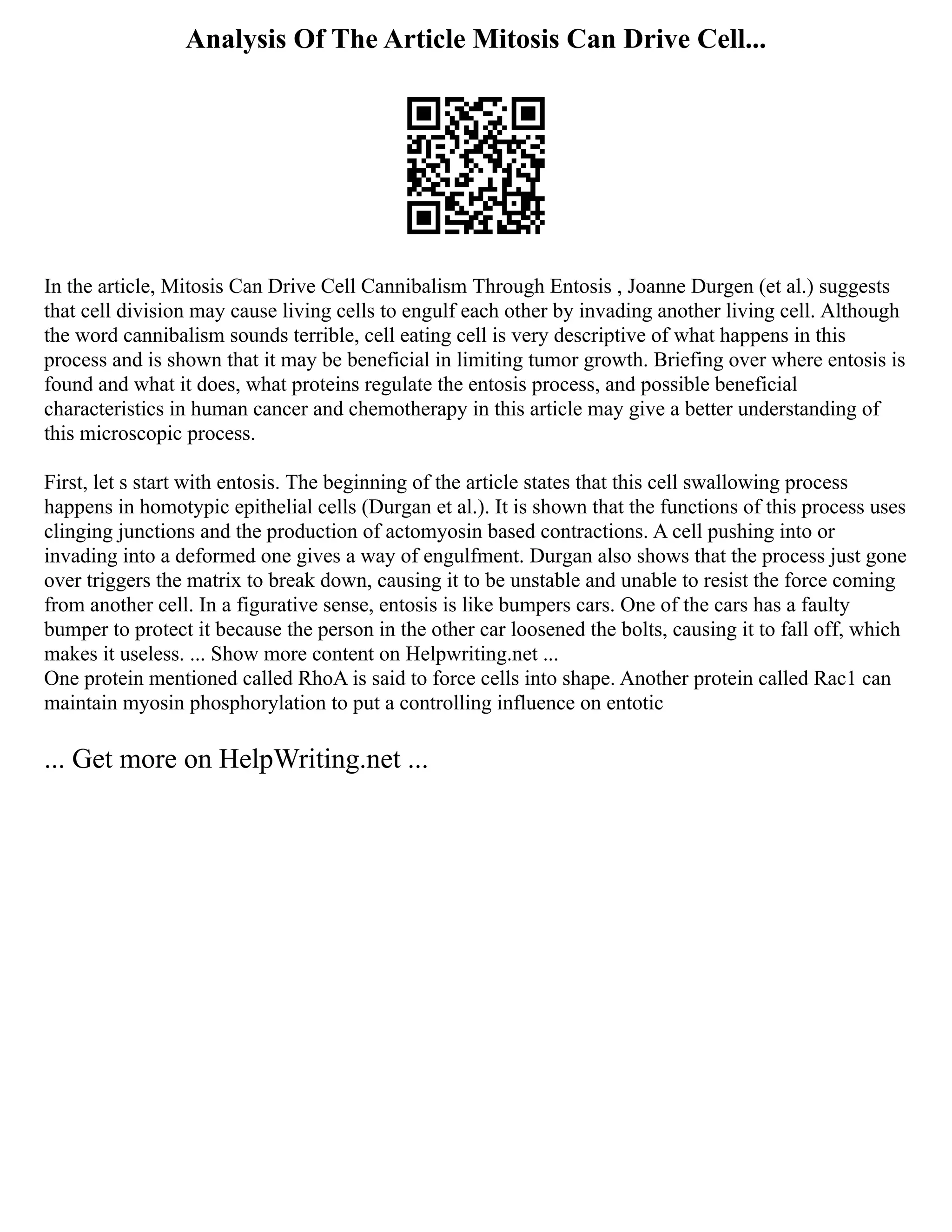 Analysis Of The Article Mitosis Can Drive Cell...
In the article, Mitosis Can Drive Cell Cannibalism Through Entosis , Joanne Durgen (et al.) suggests
that cell division may cause living cells to engulf each other by invading another living cell. Although
the word cannibalism sounds terrible, cell eating cell is very descriptive of what happens in this
process and is shown that it may be beneficial in limiting tumor growth. Briefing over where entosis is
found and what it does, what proteins regulate the entosis process, and possible beneficial
characteristics in human cancer and chemotherapy in this article may give a better understanding of
this microscopic process.
First, let s start with entosis. The beginning of the article states that this cell swallowing process
happens in homotypic epithelial cells (Durgan et al.). It is shown that the functions of this process uses
clinging junctions and the production of actomyosin based contractions. A cell pushing into or
invading into a deformed one gives a way of engulfment. Durgan also shows that the process just gone
over triggers the matrix to break down, causing it to be unstable and unable to resist the force coming
from another cell. In a figurative sense, entosis is like bumpers cars. One of the cars has a faulty
bumper to protect it because the person in the other car loosened the bolts, causing it to fall off, which
makes it useless. ... Show more content on Helpwriting.net ...
One protein mentioned called RhoA is said to force cells into shape. Another protein called Rac1 can
maintain myosin phosphorylation to put a controlling influence on entotic
... Get more on HelpWriting.net ...
 
