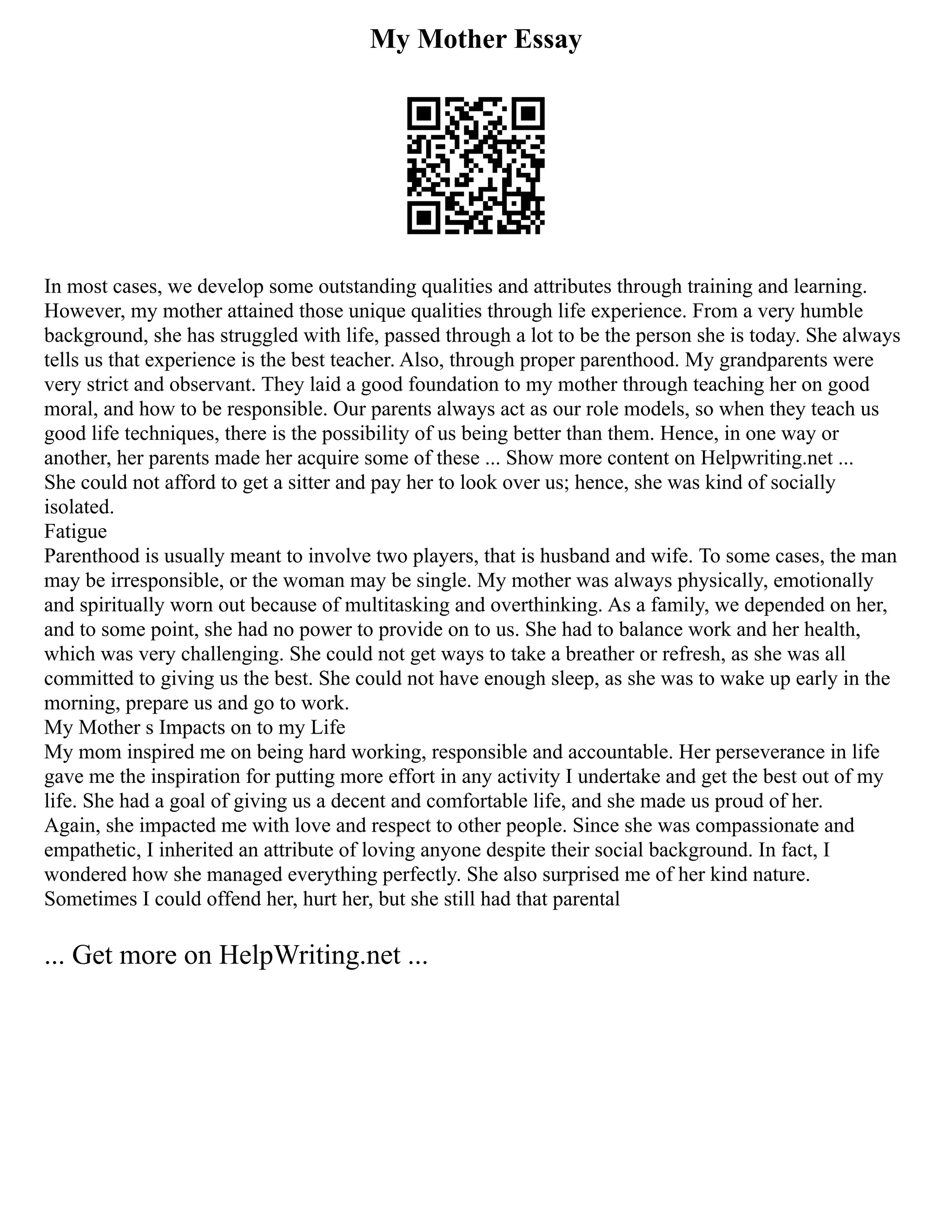 My Mother Essay
In most cases, we develop some outstanding qualities and attributes through training and learning.
However, my mother attained those unique qualities through life experience. From a very humble
background, she has struggled with life, passed through a lot to be the person she is today. She always
tells us that experience is the best teacher. Also, through proper parenthood. My grandparents were
very strict and observant. They laid a good foundation to my mother through teaching her on good
moral, and how to be responsible. Our parents always act as our role models, so when they teach us
good life techniques, there is the possibility of us being better than them. Hence, in one way or
another, her parents made her acquire some of these ... Show more content on Helpwriting.net ...
She could not afford to get a sitter and pay her to look over us; hence, she was kind of socially
isolated.
Fatigue
Parenthood is usually meant to involve two players, that is husband and wife. To some cases, the man
may be irresponsible, or the woman may be single. My mother was always physically, emotionally
and spiritually worn out because of multitasking and overthinking. As a family, we depended on her,
and to some point, she had no power to provide on to us. She had to balance work and her health,
which was very challenging. She could not get ways to take a breather or refresh, as she was all
committed to giving us the best. She could not have enough sleep, as she was to wake up early in the
morning, prepare us and go to work.
My Mother s Impacts on to my Life
My mom inspired me on being hard working, responsible and accountable. Her perseverance in life
gave me the inspiration for putting more effort in any activity I undertake and get the best out of my
life. She had a goal of giving us a decent and comfortable life, and she made us proud of her.
Again, she impacted me with love and respect to other people. Since she was compassionate and
empathetic, I inherited an attribute of loving anyone despite their social background. In fact, I
wondered how she managed everything perfectly. She also surprised me of her kind nature.
Sometimes I could offend her, hurt her, but she still had that parental
... Get more on HelpWriting.net ...
 