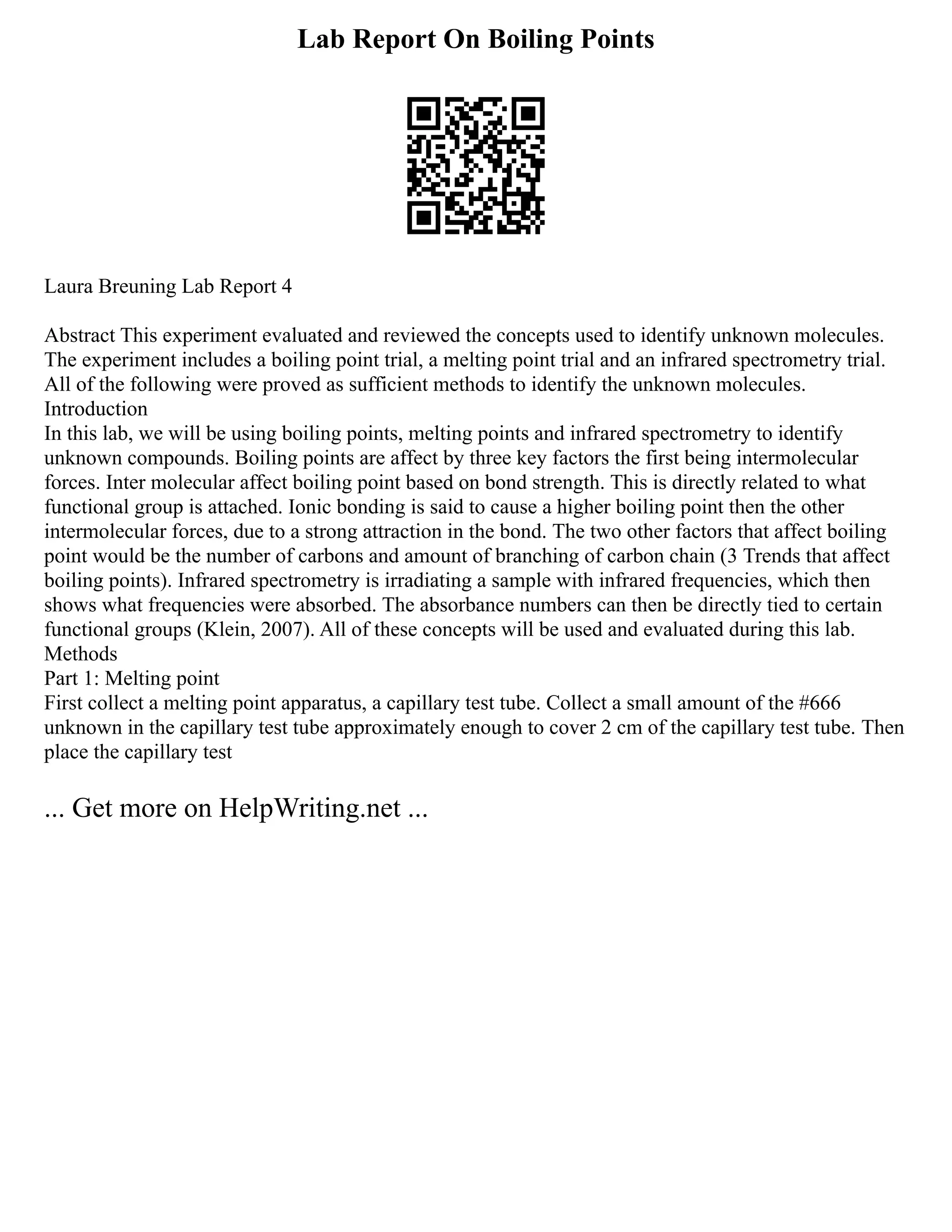 Lab Report On Boiling Points
Laura Breuning Lab Report 4
Abstract This experiment evaluated and reviewed the concepts used to identify unknown molecules.
The experiment includes a boiling point trial, a melting point trial and an infrared spectrometry trial.
All of the following were proved as sufficient methods to identify the unknown molecules.
Introduction
In this lab, we will be using boiling points, melting points and infrared spectrometry to identify
unknown compounds. Boiling points are affect by three key factors the first being intermolecular
forces. Inter molecular affect boiling point based on bond strength. This is directly related to what
functional group is attached. Ionic bonding is said to cause a higher boiling point then the other
intermolecular forces, due to a strong attraction in the bond. The two other factors that affect boiling
point would be the number of carbons and amount of branching of carbon chain (3 Trends that affect
boiling points). Infrared spectrometry is irradiating a sample with infrared frequencies, which then
shows what frequencies were absorbed. The absorbance numbers can then be directly tied to certain
functional groups (Klein, 2007). All of these concepts will be used and evaluated during this lab.
Methods
Part 1: Melting point
First collect a melting point apparatus, a capillary test tube. Collect a small amount of the #666
unknown in the capillary test tube approximately enough to cover 2 cm of the capillary test tube. Then
place the capillary test
... Get more on HelpWriting.net ...
 