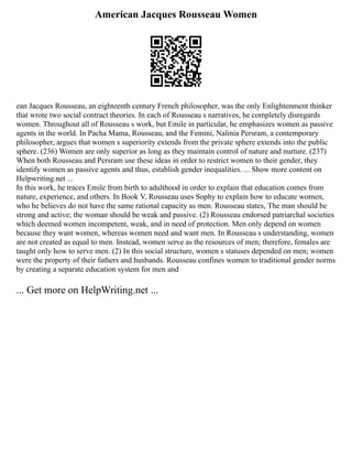 American Jacques Rousseau Women
ean Jacques Rousseau, an eighteenth century French philosopher, was the only Enlightenment thinker
that wrote two social contract theories. In each of Rousseau s narratives, he completely disregards
women. Throughout all of Rousseau s work, but Emile in particular, he emphasizes women as passive
agents in the world. In Pacha Mama, Rousseau, and the Femini, Nalinia Persram, a contemporary
philosopher, argues that women s superiority extends from the private sphere extends into the public
sphere. (236) Women are only superior as long as they maintain control of nature and nurture. (237)
When both Rousseau and Persram use these ideas in order to restrict women to their gender, they
identify women as passive agents and thus, establish gender inequalities. ... Show more content on
Helpwriting.net ...
In this work, he traces Emile from birth to adulthood in order to explain that education comes from
nature, experience, and others. In Book V, Rousseau uses Sophy to explain how to educate women,
who he believes do not have the same rational capacity as men. Rousseau states, The man should be
strong and active; the woman should be weak and passive. (2) Rousseau endorsed patriarchal societies
which deemed women incompetent, weak, and in need of protection. Men only depend on women
because they want women, whereas women need and want men. In Rousseau s understanding, women
are not created as equal to men. Instead, women serve as the resources of men; therefore, females are
taught only how to serve men. (2) In this social structure, women s statuses depended on men; women
were the property of their fathers and husbands. Rousseau confines women to traditional gender norms
by creating a separate education system for men and
... Get more on HelpWriting.net ...
 