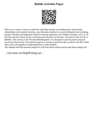 Bubble Activities Paper
There are a variety of ways in which the individual teacher can build positive and trusting
relationships with students families, ways that place families in a more influential role in helping
teachers develop and implement effective learning experiences for children (Amatea, 2013, p. 56
58).The activity I chose for this week discussion board is on Science. The name of the activity is
Bubbles. This activity is for Preschool/Kindergarten. It is designed to get the parent/caregiver
involved in the activity. The parent/caregiver is invited to spend the day at school with their child.
They will work together to understand how to make bubbles.
The students and their parents/caregivers will learn about surface tension and about change just
... Get more on HelpWriting.net ...
 