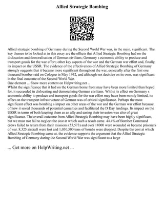 Allied Strategic Bombing
Allied strategic bombing of Germany during the Second World War was, in the main, significant. The
key themes to be looked at in this essay are the effects that Allied Strategic Bombing had on the
dislocation and demoralisation of German civilians; Germany s economic ability to produce and
transport goods for the war effort; other key aspects of the war and the German war effort and, finally,
its impact on the USSR. The evidence of the effectiveness of Allied Strategic Bombing of Germany
strongly suggests that it became more significant throughout the war, especially after the first one
thousand bomber raid on Cologne in May 1942, and although not decisive on its own, was significant
in the final outcome of the Second World War.
One element ... Show more content on Helpwriting.net ...
Whilst the significance that it had on the German home front may have been more limited than hoped
for, it succeeded in dislocating and demoralising German civilians. Whilst its effect on Germany s
economic ability to produce and transport goods for the war effort may have been mostly limited, its
effect on the transport infrastructure of German was of critical significance. Perhaps the most
significant effect was bombing s impact on other areas of the war and the German war effort because
of how it saved thousands of potential casualties and facilitated the D Day landings. Its impact on the
USSR in terms of both keeping them as an ally and easing their invasion was also of great
significance. The overall outcome from Allied Strategic Bombing may have been highly significant,
but we must not fail to neglect the cost at which such a result came. 44.4% of Bomber Command
crews failed to return from their missions (55,573) and over 18000 were wounded or became prisoners
of war. 8,325 aircraft were lost and 1,030,500 tons of bombs were dropped. Despite the cost at which
Allied Strategic Bombing came at, the evidence supports the argument that the Allied Strategic
Bombing of Germany during the Second World War was significant to a large
... Get more on HelpWriting.net ...
 