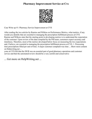 Pharmacy Improvement Service at Cvs
Case Write up #1: Pharmacy Service Improvement at CVS
After reading the two articles by Ramias and Wilkins on Performance Metrics, what metrics, if any
would you identify that are essential to managing the prescription fulfillment process at CVS.
Ramias and Wilkens state that the starting point in developing metrics is to understand the expectation
of the customer. Upon review of the data compiled by the PSI team, customers expect accuracy and
timeliness. Therefore, most of the metrics developed below focus on measuring the two expectations
and, I believe, are essential to managing the prescription fulfillment process at CVS. 1. Processing
time prescriptions filled per unit of time. A major customer complaint was time ... Show more content
on Helpwriting.net ...
yone at CVS felt that the DUR was an essential part of good pharmacy operations and customer
service and that the automated review should be a very careful and conservative
... Get more on HelpWriting.net ...
 