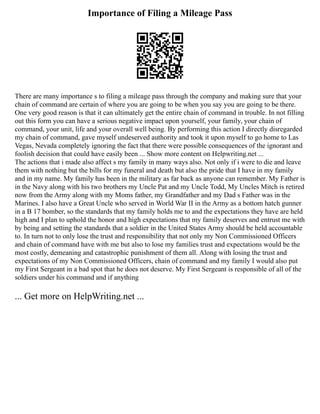Importance of Filing a Mileage Pass
There are many importance s to filing a mileage pass through the company and making sure that your
chain of command are certain of where you are going to be when you say you are going to be there.
One very good reason is that it can ultimately get the entire chain of command in trouble. In not filling
out this form you can have a serious negative impact upon yourself, your family, your chain of
command, your unit, life and your overall well being. By performing this action I directly disregarded
my chain of command, gave myself undeserved authority and took it upon myself to go home to Las
Vegas, Nevada completely ignoring the fact that there were possible consequences of the ignorant and
foolish decision that could have easily been ... Show more content on Helpwriting.net ...
The actions that i made also affect s my family in many ways also. Not only if i were to die and leave
them with nothing but the bills for my funeral and death but also the pride that I have in my family
and in my name. My family has been in the military as far back as anyone can remember. My Father is
in the Navy along with his two brothers my Uncle Pat and my Uncle Todd, My Uncles Mitch is retired
now from the Army along with my Moms father, my Grandfather and my Dad s Father was in the
Marines. I also have a Great Uncle who served in World War II in the Army as a bottom hatch gunner
in a B 17 bomber, so the standards that my family holds me to and the expectations they have are held
high and I plan to uphold the honor and high expectations that my family deserves and entrust me with
by being and setting the standards that a soldier in the United States Army should be held accountable
to. In turn not to only lose the trust and responsibility that not only my Non Commissioned Officers
and chain of command have with me but also to lose my families trust and expectations would be the
most costly, demeaning and catastrophic punishment of them all. Along with losing the trust and
expectations of my Non Commissioned Officers, chain of command and my family I would also put
my First Sergeant in a bad spot that he does not deserve. My First Sergeant is responsible of all of the
soldiers under his command and if anything
... Get more on HelpWriting.net ...
 