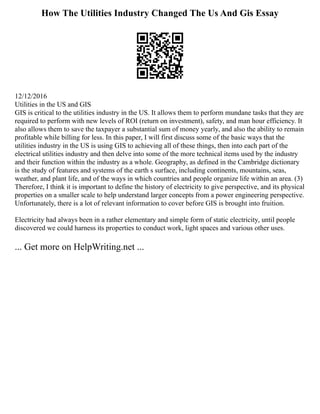 How The Utilities Industry Changed The Us And Gis Essay
12/12/2016
Utilities in the US and GIS
GIS is critical to the utilities industry in the US. It allows them to perform mundane tasks that they are
required to perform with new levels of ROI (return on investment), safety, and man hour efficiency. It
also allows them to save the taxpayer a substantial sum of money yearly, and also the ability to remain
profitable while billing for less. In this paper, I will first discuss some of the basic ways that the
utilities industry in the US is using GIS to achieving all of these things, then into each part of the
electrical utilities industry and then delve into some of the more technical items used by the industry
and their function within the industry as a whole. Geography, as defined in the Cambridge dictionary
is the study of features and systems of the earth s surface, including continents, mountains, seas,
weather, and plant life, and of the ways in which countries and people organize life within an area. (3)
Therefore, I think it is important to define the history of electricity to give perspective, and its physical
properties on a smaller scale to help understand larger concepts from a power engineering perspective.
Unfortunately, there is a lot of relevant information to cover before GIS is brought into fruition.
Electricity had always been in a rather elementary and simple form of static electricity, until people
discovered we could harness its properties to conduct work, light spaces and various other uses.
... Get more on HelpWriting.net ...
 