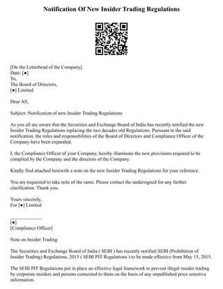 Notification Of New Insider Trading Regulations
[On the Letterhead of the Company]
Date: [●]
To,
The Board of Directors,
[●] Limited
Dear All,
Subject: Notification of new Insider Trading Regulations
As you all are aware that the Securities and Exchange Board of India has recently notified the new
Insider Trading Regulations replacing the two decades old Regulations. Pursuant to the said
notification, the roles and responsibilities of the Board of Directors and Compliance Officer of the
Company have been expanded.
I, the Compliance Officer of your Company, hereby illuminate the new provisions required to be
complied by the Company and the directors of the Company.
Kindly find attached herewith a note on the new Insider Trading Regulations for your reference.
You are requested to take note of the same. Please contact the undersigned for any further
clarification. Thank you.
Yours sincerely,
For [●] Limited
_____________
[●]
[Compliance Officer]
Note on Insider Trading
The Securities and Exchange Board of India ( SEBI ) has recently notified SEBI (Prohibition of
Insider Trading) Regulations, 2015 ( SEBI PIT Regulations ) to be made effective from May 15, 2015.
The SEBI PIT Regulations put in place an effective legal framework to prevent illegal insider trading
by corporate insiders and persons connected to them on the basis of any unpublished price sensitive
information.
 
