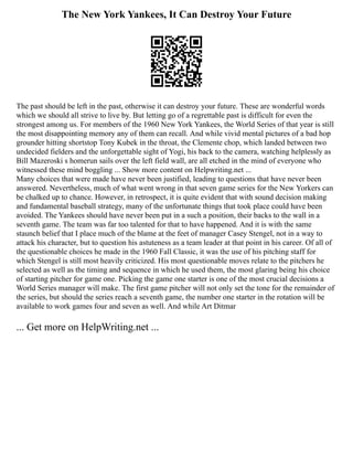 The New York Yankees, It Can Destroy Your Future
The past should be left in the past, otherwise it can destroy your future. These are wonderful words
which we should all strive to live by. But letting go of a regrettable past is difficult for even the
strongest among us. For members of the 1960 New York Yankees, the World Series of that year is still
the most disappointing memory any of them can recall. And while vivid mental pictures of a bad hop
grounder hitting shortstop Tony Kubek in the throat, the Clemente chop, which landed between two
undecided fielders and the unforgettable sight of Yogi, his back to the camera, watching helplessly as
Bill Mazeroski s homerun sails over the left field wall, are all etched in the mind of everyone who
witnessed these mind boggling ... Show more content on Helpwriting.net ...
Many choices that were made have never been justified, leading to questions that have never been
answered. Nevertheless, much of what went wrong in that seven game series for the New Yorkers can
be chalked up to chance. However, in retrospect, it is quite evident that with sound decision making
and fundamental baseball strategy, many of the unfortunate things that took place could have been
avoided. The Yankees should have never been put in a such a position, their backs to the wall in a
seventh game. The team was far too talented for that to have happened. And it is with the same
staunch belief that I place much of the blame at the feet of manager Casey Stengel, not in a way to
attack his character, but to question his astuteness as a team leader at that point in his career. Of all of
the questionable choices he made in the 1960 Fall Classic, it was the use of his pitching staff for
which Stengel is still most heavily criticized. His most questionable moves relate to the pitchers he
selected as well as the timing and sequence in which he used them, the most glaring being his choice
of starting pitcher for game one. Picking the game one starter is one of the most crucial decisions a
World Series manager will make. The first game pitcher will not only set the tone for the remainder of
the series, but should the series reach a seventh game, the number one starter in the rotation will be
available to work games four and seven as well. And while Art Ditmar
... Get more on HelpWriting.net ...
 