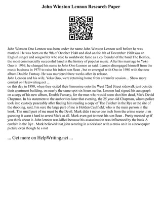 John Winston Lennon Research Paper
John Winston Ono Lennon was born under the name John Winston Lennon well before he was
married. He was born on the 9th of October 1940 and died on the 8th of December 1980 was an
English singer and songwriter who rose to worldwide fame as a co founder of the band The Beatles,
the most commercially successful band in the history of popular music. After his marriage to Yoko
Ono in 1969, he changed his name to John Ono Lennon as said. Lennon disengaged himself from the
music business in 1975 to raise his infant son Sean , but re emerged with Ono in 1980 with the new
album Double Fantasy. He was murdered three weeks after its release.
John Lennon and his wife, Yoko Ono, were returning home from a transfer session ... Show more
content on Helpwriting.net ...
on this day in 1980, when they exited their limousine onto the West 72nd Street sidewalk just outside
their apartment building, on nearly the same spot six hours earlier, Lennon had signed his autograph
on a copy of his new album, Double Fantasy, for the man who would soon shot him dead, Mark David
Chapman. In his statement to the authorities later that evening, the 25 year old Chapman, whom police
took into custody peaceably after finding him reading a copy of The Catcher in the Rye at the site of
the shooting, said, I m sure the large part of me is Holden Caulfield, who is the main person in the
book. The small part of me must be the Devil. Mark didn t move one inch from the crime scene , i m
guessing it wasn t hard to arrest Mark at all. Mark even got to meet his son Sean . Pretty messed up if
you think about it. John lennon was killed because his assassination was influenced by the book A
catcher in the Rye . Mark believed that john wearing in a necklace with a cross on it in a newspaper
picture even though he s not
... Get more on HelpWriting.net ...
 