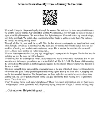 Personal Narrative-My Hero s Journey To Freedom
We watch Him gain His power legally, through the system. We watch as He turns us against the ones
we used to call our friends. We watch Him use the Proclamation, a way to weed out those who didn t
agree with His philosophies. We watch those that fight disappear. We watch others try to seek refuge,
only to be sent back. We watch other countries turn their backs to us like we did them. We watch as
we slowly, but surely, end up alone.
Through all this, I try and work by myself. After the last attempt, most people are too afraid to try and
rebel publicly, so we hide in the shadows. My main goal for months has been to recruit those on the
outskirts of society and send them the resistance s way. The scientists, the activists, the ones with
brave ... Show more content on Helpwriting.net ...
We went in the opposite direction, my legs struggling to keep up with the Rangers. The further into the
building we got, the more careful he became.
We are way past the interrogation rooms. If anyone saw us now it would raise suspicions. But we just
have the next hallway to go and then we re at the R.O.O.M. The R.O.O.M. The Room of Obstructing
the Oppositions Movements is the battleground against the resistance. This is where every decision in
the war is made.
This is so surreal I stood gazing at the ornamental door at the end of the hall. Like everything else it s
covered in fake gold, faintly glistening from the ceiling lights. Slowly we walk up to it, keeping ears
out for the sound of footsteps. The Ranger hides me from sight, forcing me in between a large table
and the wall. He slowly puts his thumb on the scan pad next to the door, waiting for it to grant him
access. There is no beep.
What? I was just here a week ago, what changed? I hear two guards approaching, and my heart stops.
I wedge myself closer against the wall, desperately trying to stay out of sight. I can see nothing, only
... Get more on HelpWriting.net ...
 