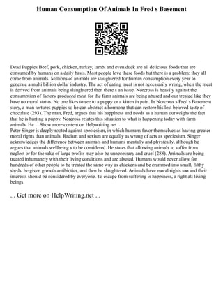 Human Consumption Of Animals In Fred s Basement
Dead Puppies Beef, pork, chicken, turkey, lamb, and even duck are all delicious foods that are
consumed by humans on a daily basis. Most people love these foods but there is a problem: they all
come from animals. Millions of animals are slaughtered for human consumption every year to
generate a multi billion dollar industry. The act of eating meat is not necessarily wrong, when the meat
is derived from animals being slaughtered then there s an issue. Norcross is heavily against the
consumption of factory produced meat for the farm animals are being abused and our treated like they
have no moral status. No one likes to see to a puppy or a kitten in pain. In Norcross s Fred s Basement
story, a man tortures puppies so he can abstract a hormone that can restore his lost beloved taste of
chocolate (293). The man, Fred, argues that his happiness and needs as a human outweighs the fact
that he is hurting a puppy. Norcross relates this situation to what is happening today with farm
animals. He ... Show more content on Helpwriting.net ...
Peter Singer is deeply rooted against speciesism, in which humans favor themselves as having greater
moral rights than animals. Racism and sexism are equally as wrong of acts as speciesism. Singer
acknowledges the difference between animals and humans mentally and physically, although he
argues that animals wellbeing s to be considered. He states that allowing animals to suffer from
neglect or for the sake of large profits may also be unnecessary and cruel (288). Animals are being
treated inhumanely with their living conditions and are abused. Humans would never allow for
hundreds of other people to be treated the same way as chickens and be crammed into small, filthy
sheds, be given growth antibiotics, and then be slaughtered. Animals have moral rights too and their
interests should be considered by everyone. To escape from suffering is happiness, a right all living
beings
... Get more on HelpWriting.net ...
 