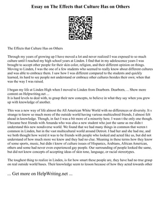 Essay on The Effects that Culture Has on Others
The Effects that Culture Has on Others
Through my years of growing up I have moved a lot and never realized I was exposed to so much
culture until I reached my high school years at Linden. I find that in my adolescence years I was
brought to accept other people for their skin color, religion, and their different opinion on things.
Moving to Linden, I was the one of a few students who seemed to really know about different cultures
and was able to embrace them. I saw how I was different compared to the students and quickly
learned, its hard to see people not understand or embrace other cultures besides their own; when that
was the way I was raised.
I began my life at Linden High when I moved to Linden from Dearborn. Dearborn, ... Show more
content on Helpwriting.net ...
It is hard levels to deal with, to grasp their new concepts, to believe in what they say when you grew
up with knowledge of another.
This was a new way of life almost the All American White World with no differences or diversity. It s
strange to know so much more of the outside world having various multicultred friends, I almost felt
ahead in knowledge. Though, in fact I was a bit more of a minority here. I wasn t the only one though.
I became best friends with Amanda who was also a new student who just the same as me didn t
understand this new nondiverse world. We found that we had many things in common that weren t
common in Linden, but in the vast multicultural world around Detroit. I had her and she had me, and
we both thought how weird it was to be friends with people who looked and acted like us, but did not
understand of how much more we knew and they had no clue. Meaning in these terms how they know
of some sports, music, but didn t know of culture issues of Hispanics, Arabians, African American,
others and some had never even experienced gay people. Our surrounding of people looked the same,
but did not know concepts of accepting ideas of skin tone, language, or racial stereotypes.
The toughest thing to realize in Linden, is for how smart these people are, they have had no true grasp
on real outside world bases. Their knowledge seem to lesson because of how they acted towards other
... Get more on HelpWriting.net ...
 