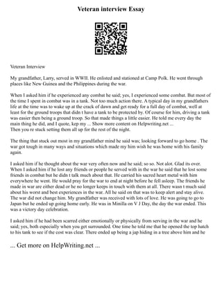 Veteran interview Essay
Veteran Interview
My grandfather, Larry, served in WWII. He enlisted and stationed at Camp Polk. He went through
places like New Guinea and the Philippines during the war.
When I asked him if he experienced any combat he said; yes, I experienced some combat. But most of
the time I spent in combat was in a tank. Not too much action there. A typical day in my grandfathers
life at the time was to wake up at the crack of dawn and get ready for a full day of combat, well at
least for the ground troops that didn t have a tank to be protected by. Of course for him, driving a tank
was easier then being a ground troop. So that made things a little easier. He told me every day the
main thing he did, and I quote, kep my ... Show more content on Helpwriting.net ...
Then you re stuck setting them all up for the rest of the night.
The thing that stuck out most in my grandfather mind he said was; looking forward to go home . The
war got tough in many ways and situations which made my him wish he was home with his family
again.
I asked him if he thought about the war very often now and he said; so so. Not alot. Glad its over.
When I asked him if he lost any friends or people he served with in the war he said that he lost some
friends in combat but he didn t talk much about that. He carried his sacred heart metal with him
everywhere he went. He would pray for the war to end at night before he fell asleep. The friends he
made in war are either dead or he no longer keeps in touch with them at all. There wasn t much said
about his worst and best experiences in the war. All he said on that was to keep alert and stay alive.
The war did not change him. My grandfather was received with lots of love. He was going to go to
Japan but he ended up going home early. He was in Minilla on V J Day, the day the war ended. This
was a victory day celebration.
I asked him if he had been scarred either emotionally or physically from serving in the war and he
said; yes, both especially when you get surrounded. One time he told me that he opened the top hatch
to his tank to see if the cost was clear. There ended up being a jap hiding in a tree above him and he
... Get more on HelpWriting.net ...
 