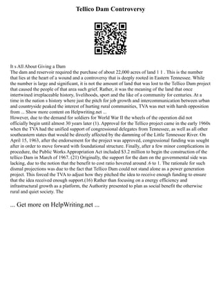 Tellico Dam Controversy
It s All About Giving a Dam
The dam and reservoir required the purchase of about 22,000 acres of land 1 1 . This is the number
that lies at the heart of a wound and a controversy that is deeply rooted in Eastern Tennessee. While
the number is large and significant, it is not the amount of land that was lost to the Tellico Dam project
that caused the people of that area such grief. Rather, it was the meaning of the land that once
intertwined irreplaceable history, livelihoods, sport and the like of a community for centuries. At a
time in the nation s history where just the pitch for job growth and intercommunication between urban
and countryside peaked the interest of hurting rural communities, TVA was met with harsh opposition
from ... Show more content on Helpwriting.net ...
However, due to the demand for soldiers for World War II the wheels of the operation did not
officially begin until almost 30 years later (1). Approval for the Tellico project came in the early 1960s
when the TVA had the unified support of congressional delegates from Tennessee, as well as all other
southeastern states that would be directly affected by the damming of the Little Tennessee River. On
April 15, 1963, after the endorsement for the project was approved, congressional funding was sought
after in order to move forward with foundational structure. Finally, after a few minor complications in
procedure, the Public Works Appropriation Act included $3.2 million to begin the construction of the
tellico Dam in March of 1967. (21) Originally, the support for the dam on the governmental side was
lacking, due to the notion that the benefit to cost ratio hovered around .6 to 1. The rationale for such
dismal projections was due to the fact that Tellico Dam could not stand alone as a power generation
project. This forced the TVA to adjust how they pitched the idea to receive enough funding to ensure
that the idea received enough support.(16) Rather than focusing on a energy efficiency and
infrastructural growth as a platform, the Authority presented to plan as social benefit the otherwise
rural and quiet society. The
... Get more on HelpWriting.net ...
 