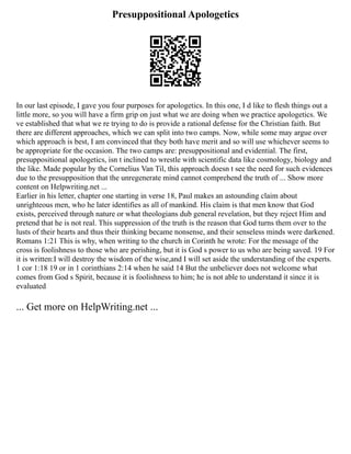 Presuppositional Apologetics
In our last episode, I gave you four purposes for apologetics. In this one, I d like to flesh things out a
little more, so you will have a firm grip on just what we are doing when we practice apologetics. We
ve established that what we re trying to do is provide a rational defense for the Christian faith. But
there are different approaches, which we can split into two camps. Now, while some may argue over
which approach is best, I am convinced that they both have merit and so will use whichever seems to
be appropriate for the occasion. The two camps are: presuppositional and evidential. The first,
presuppositional apologetics, isn t inclined to wrestle with scientific data like cosmology, biology and
the like. Made popular by the Cornelius Van Til, this approach doesn t see the need for such evidences
due to the presupposition that the unregenerate mind cannot comprehend the truth of ... Show more
content on Helpwriting.net ...
Earlier in his letter, chapter one starting in verse 18, Paul makes an astounding claim about
unrighteous men, who he later identifies as all of mankind. His claim is that men know that God
exists, perceived through nature or what theologians dub general revelation, but they reject Him and
pretend that he is not real. This suppression of the truth is the reason that God turns them over to the
lusts of their hearts and thus their thinking became nonsense, and their senseless minds were darkened.
Romans 1:21 This is why, when writing to the church in Corinth he wrote: For the message of the
cross is foolishness to those who are perishing, but it is God s power to us who are being saved. 19 For
it is written:I will destroy the wisdom of the wise,and I will set aside the understanding of the experts.
1 cor 1:18 19 or in 1 corinthians 2:14 when he said 14 But the unbeliever does not welcome what
comes from God s Spirit, because it is foolishness to him; he is not able to understand it since it is
evaluated
... Get more on HelpWriting.net ...
 