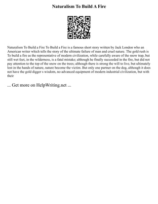 Naturalism To Build A Fire
Naturalism To Build a Fire To Build a Fire is a famous short story written by Jack London who an
American writer which tells the story of the ultimate failure of man and cruel nature. The gold rush is
To build a fire as the representative of modern civilization, while carefully aware of the snow trap, but
still wet feet, in the wilderness, is a fatal mistake; although he finally succeeded in the fire, but did not
pay attention to the top of the snow on the trees; although there is strong the will to live, but ultimately
lost in the hands of nature, nature become the victim. But only one partner on the dog, although it does
not have the gold digger s wisdom, no advanced equipment of modern industrial civilization, but with
their
... Get more on HelpWriting.net ...
 