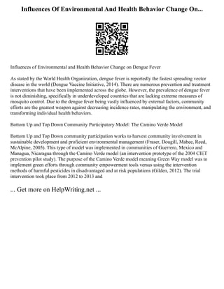 Influences Of Environmental And Health Behavior Change On...
Influences of Environmental and Health Behavior Change on Dengue Fever
As stated by the World Health Organization, dengue fever is reportedly the fastest spreading vector
disease in the world (Dengue Vaccine Initiative, 2014). There are numerous prevention and treatment
interventions that have been implemented across the globe. However, the prevalence of dengue fever
is not diminishing, specifically in underdeveloped countries that are lacking extreme measures of
mosquito control. Due to the dengue fever being vastly influenced by external factors, community
efforts are the greatest weapon against decreasing incidence rates, manipulating the environment, and
transforming individual health behaviors.
Bottom Up and Top Down Community Participatory Model: The Camino Verde Model
Bottom Up and Top Down community participation works to harvest community involvement in
sustainable development and proficient environmental management (Fraser, Dougill, Mabee, Reed,
McAlpine, 2005). This type of model was implemented in communities of Guerrero, Mexico and
Managua, Nicaragua through the Camino Verde model (an intervention prototype of the 2004 CIET
prevention pilot study). The purpose of the Camino Verde model meaning Green Way model was to
implement green efforts through community empowerment tools versus using the intervention
methods of harmful pesticides in disadvantaged and at risk populations (Gilden, 2012). The trial
intervention took place from 2012 to 2013 and
... Get more on HelpWriting.net ...
 