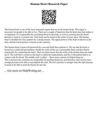 Human Heart Research Paper
The human heart is one of the most important organs that are in the human body. This organ is
necessary for people to be able to live. There are a couple of functions that the heart does that makes it
so important. It is responsible for circulating blood in the body, as well as ensuring that the blood
pressure is kept at a constant rate. Your heart can be found in the center of your chest. The human
heart is divided into four quarters by a strong muscle. The upper portion of the heart is known as the
atria, and the lower portion is known as the ventricle.
The human heart is kept well protected by a sac and fluid that cushions it. The sac that the heart is
housed in is called the pericardium. Inside the walls of this sac is pericardial fluid, and this fluid is
responsible for cushioning the heart. There are three layers that the walls of the human heart are made
up of. The wall that is closest to the heart is called the endocardium, and this is the portion that is in
contact with the blood. The middle wall is called ... Show more content on Helpwriting.net ...
This is because the ventricles are responsible for pushing blood out, and therefore, they need to have
enough pressure to be able to accomplish this task. The left ventricle is stronger than the right because
it needs to be able to push the blood out into the
... Get more on HelpWriting.net ...
 