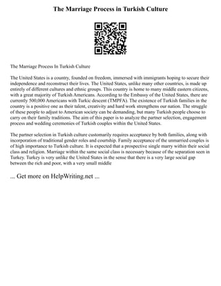 The Marriage Process in Turkish Culture
The Marriage Process In Turkish Culture
The United States is a country, founded on freedom, immersed with immigrants hoping to secure their
independence and reconstruct their lives. The United States, unlike many other countries, is made up
entirely of different cultures and ethnic groups. This country is home to many middle eastern citizens,
with a great majority of Turkish Americans. According to the Embassy of the United States, there are
currently 500,000 Americans with Turkic descent (TMPFA). The existence of Turkish families in the
country is a positive one as their talent, creativity and hard work strengthens our nation. The struggle
of these people to adjust to American society can be demanding, but many Turkish people choose to
carry on their family traditions. The aim of this paper is to analyze the partner selection, engagement
process and wedding ceremonies of Turkish couples within the United States.
The partner selection in Turkish culture customarily requires acceptance by both families, along with
incorporation of traditional gender roles and courtship. Family acceptance of the unmarried couples is
of high importance to Turkish culture. It is expected that a prospective single marry within their social
class and religion. Marriage within the same social class is necessary because of the separation seen in
Turkey. Turkey is very unlike the United States in the sense that there is a very large social gap
between the rich and poor, with a very small middle
... Get more on HelpWriting.net ...
 