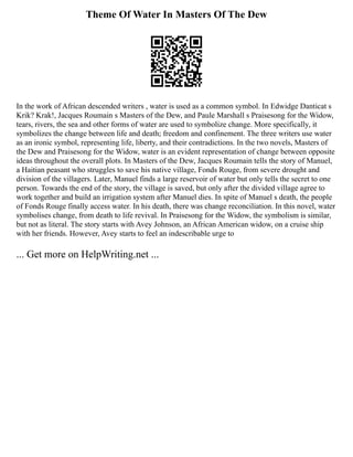 Theme Of Water In Masters Of The Dew
In the work of African descended writers , water is used as a common symbol. In Edwidge Danticat s
Krik? Krak!, Jacques Roumain s Masters of the Dew, and Paule Marshall s Praisesong for the Widow,
tears, rivers, the sea and other forms of water are used to symbolize change. More specifically, it
symbolizes the change between life and death; freedom and confinement. The three writers use water
as an ironic symbol, representing life, liberty, and their contradictions. In the two novels, Masters of
the Dew and Praisesong for the Widow, water is an evident representation of change between opposite
ideas throughout the overall plots. In Masters of the Dew, Jacques Roumain tells the story of Manuel,
a Haitian peasant who struggles to save his native village, Fonds Rouge, from severe drought and
division of the villagers. Later, Manuel finds a large reservoir of water but only tells the secret to one
person. Towards the end of the story, the village is saved, but only after the divided village agree to
work together and build an irrigation system after Manuel dies. In spite of Manuel s death, the people
of Fonds Rouge finally access water. In his death, there was change reconciliation. In this novel, water
symbolises change, from death to life revival. In Praisesong for the Widow, the symbolism is similar,
but not as literal. The story starts with Avey Johnson, an African American widow, on a cruise ship
with her friends. However, Avey starts to feel an indescribable urge to
... Get more on HelpWriting.net ...
 
