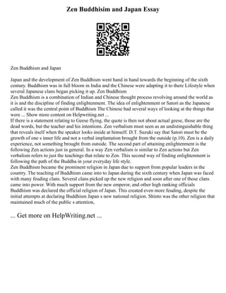 Zen Buddhisim and Japan Essay
Zen Buddhism and Japan
Japan and the development of Zen Buddhism went hand in hand towards the beginning of the sixth
century. Buddhism was in full bloom in India and the Chinese were adapting it to there Lifestyle when
several Japanese clans began picking it up. Zen Buddhism
Zen Buddhism is a combination of Indian and Chinese thought process revolving around the world as
it is and the discipline of finding enlightenment. The idea of enlightenment or Satori as the Japanese
called it was the central point of Buddhism The Chinese had several ways of looking at the things that
were ... Show more content on Helpwriting.net ...
If there is a statement relating to Geese flying, the quote is then not about actual geese, those are the
dead words, but the teacher and his intentions. Zen verbalism must seen as an undistinguishable thing
that reveals itself when the speaker looks inside at himself. D.T. Suzuki say that Satori must be the
growth of one s inner life and not a verbal implantation brought from the outside (p.10). Zen is a daily
experience, not something brought from outside. The second part of attaining enlightenment is the
following Zen actions just in general. In a way Zen verbalism is similar to Zen actions but Zen
verbalism refers to just the teachings that relate to Zen. This second way of finding enlightenment is
following the path of the Buddha in your everyday life style.
Zen Buddhism became the prominent religion in Japan due to support from popular leaders in the
country. The teaching of Buddhism came into to Japan during the sixth century when Japan was faced
with many feuding clans. Several clans picked up the new religion and soon after one of those clans
came into power. With much support from the new emperor, and other high ranking officials
Buddhism was declared the official religion of Japan. This created even more feuding, despite the
initial attempts at declaring Buddhism Japan s new national religion. Shinto was the other religion that
maintained much of the public s attention,
... Get more on HelpWriting.net ...
 