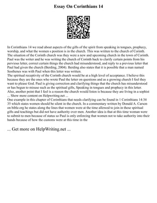 Essay On Corinthians 14
In Corinthians 14 we read about aspects of the gifts of the spirit from speaking in tongues, prophecy,
worship, and what the women s position is in the church. This was written to the church of Corinth.
The situation of the Corinth church was they were a new and upcoming church in the town of Corinth.
Paul was the writer and he was writing the church of Corinth back to clarify certain points from his
pervious letter, correct certain things the church had misunderstood, and reply to a previous letter that
Paul had given the church (Berding, 2004). Berding also states that it is possible that a man named
Sosthenes was with Paul when this letter was written.
The spiritual receptivity of the Corinth church would be at a high level of acceptance. I believe this
because they are the ones who wrote Paul the letter on questions and as a growing church I feel they
want to please God. Paul is giving correction and clarifying things that the church has misunderstood
or has begun to misuse such as the spiritual gifts, Speaking in tongues and prophecy in this letter.
Also, another point that I feel is a reason the church would listen is because they are living in a sophist
... Show more content on Helpwriting.net ...
One example in this chapter of Corinthians that needs clarifying can be found in 1 Corinthians 14:34
35 which states women should be silent in the church. In a commentary written by Donald A. Carson
on bible.org he states along the lines that women were at the time allowed to join in these spiritual
gifts and teachings but did not have authority over men. Another idea is that at this time woman were
to submit to men because of status so Paul is only enforcing that women not to take authority into their
hands because of how the customs were at this time in the
... Get more on HelpWriting.net ...
 